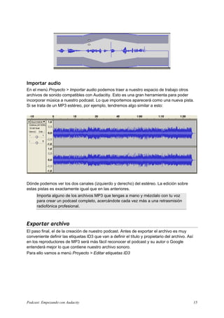 Importar audio
En el menú Proyecto > Importar audio podemos traer a nuestro espacio de trabajo otros
archivos de sonido compatibles con Audacitiy. Esto es una gran herramienta para poder
incorporar música a nuestro podcast. Lo que importemos aparecerá como una nueva pista.
Si se trata de un MP3 estéreo, por ejemplo, tendremos algo similar a esto:




Dónde podemos ver los dos canales (izquierdo y derecho) del estéreo. La edición sobre
estas pistas es exactamente igual que en las anteriores.
     Importa alguno de los archivos MP3 que tengas a mano y mézclalo con tu voz
     para crear un podcast completo, acercándote cada vez más a una retrasmisión
     radiofónica profesional.



Exportar archivo
El paso final, el de la creación de nuestro podcast. Antes de exportar el archivo es muy
conveniente definir las etiquetas ID3 que van a definir el título y propietario del archivo. Así
en los reproductores de MP3 será más fácil reconocer el podcast y su autor o Google
entenderá mejor lo que contiene nuestro archivo sonoro.
Para ello vamos a menú Proyecto > Editar etiquetas ID3




Podcast: Empezando con Audacity                                                                    15
 