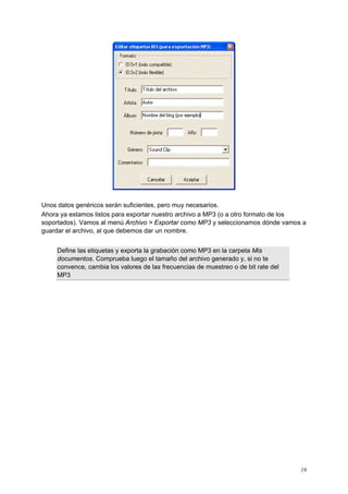 Unos datos genéricos serán suficientes, pero muy necesarios.
Ahora ya estamos listos para exportar nuestro archivo a MP3 (o a otro formato de los
soportados). Vamos al menú Archivo > Exportar como MP3 y seleccionamos dónde vamos a
guardar el archivo, al que debemos dar un nombre.


     Define las etiquetas y exporta la grabación como MP3 en la carpeta Mis
     documentos. Comprueba luego el tamaño del archivo generado y, si no te
     convence, cambia los valores de las frecuencias de muestreo o de bit rate del
     MP3




Podcast: Empezando con Audacity                                                      16
 