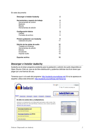 En este documento

       Descargar e instalar Audacity                          2

       Herramientas y espacio de trabajo                      4
         Herramientas de control                              4
         Medición                                             5
         Mezcla                                               5
         Herramientas de edición                              5

       Configuración básica                                   5
         Calidad                                              7
         Formatos de archivo                                  8

       Primera grabación con Audacity                        9
          Cabecera de pista                                 11

       Edición de las pistas de audio                       12
         Traslado en el tiempo                              12
         Herramientas de edición                            13
         Efectos                                            14
         Envolvente                                         14
         Importar audio                                     15

       Exportar archivo                                     15



Descargar e instalar Audacity
Audacity es el emjor programa existente para la grabación y edición de audio disponible en
Open Source. Esto es, que es de libre distribución y podemos disfrutar de él sin tener que
pagar por una licencia de uso.

Tenemos que ir a la web del programa: http://audacity.sourceforge.net/ Si no te aparece en
español, utiliza esta dirección: http://audacity.sourceforge.net/?lang=es




Podcast: Empezando con Audacity                                                              2
 