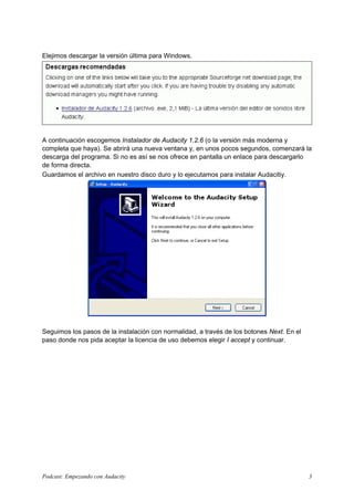 Elejimos descargar la versión última para Windows.




A continuación escogemos Instalador de Audacity 1.2.6 (o la versión más moderna y
completa que haya). Se abrirá una nueva ventana y, en unos pocos segundos, comenzará la
descarga del programa. Si no es así se nos ofrece en pantalla un enlace para descargarlo
de forma directa.
Guardamos el archivo en nuestro disco duro y lo ejecutamos para instalar Audacitiy.




Seguimos los pasos de la instalación con normalidad, a través de los botones Next. En el
paso donde nos pida aceptar la licencia de uso debemos elegir I accept y continuar.




Podcast: Empezando con Audacity                                                            3
 