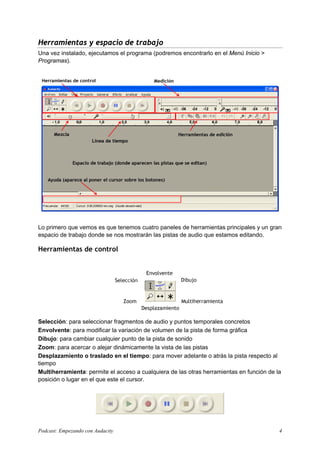 Herramientas y espacio de trabajo
Una vez instalado, ejecutamos el programa (podremos encontrarlo en el Menú Inicio >
Programas).




Lo primero que vemos es que tenemos cuatro paneles de herramientas principales y un gran
espacio de trabajo donde se nos mostrarán las pistas de audio que estamos editando.

Herramientas de control




Selección: para seleccionar fragmentos de audio y puntos temporales concretos
Envolvente: para modificar la variación de volumen de la pista de forma gráfica
Dibujo: para cambiar cualquier punto de la pista de sonido
Zoom: para acercar o alejar dinámicamente la vista de las pistas
Desplazamiento o traslado en el tiempo: para mover adelante o atrás la pista respecto al
tiempo
Multiherramienta: permite el acceso a cualquiera de las otras herramientas en función de la
posición o lugar en el que este el cursor.




Podcast: Empezando con Audacity                                                           4
 