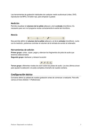 Las herramientas de grabación habituales de cualquier medio audiovisual (vídeo, DVD,
reproductor de MP3). El botón rojo, para empezar a grabar.


Medición
Permite visualizar el volumen de la salida (altavoz) y de la entrada (micrófono). Es
necesario para ver si el programa recibe correctamente la señal del micrófono.


Mezcla


Nos permite definir el volumen de la salida (altavoz) y el de la entrada (micrófono). Junto
con la medición, podremos controlar el volumen de la entrada de sonido al ordenador.


Herramientas de edición
Primer grupo: cortar, copiar, pegar y silenciar los fragmentos de pista de audio que
tenemos seleccionados
Segundo grupo: deshacer y rehacer la acción



Tercer grupo: diferentes niveles de zoom sobre las pistas de audio. Los dos últimos sirven
para ajustar la selección o la pista completa al tamaño de nuestra ventana.



Configuración básica
Conviene definir la calidad de nuestra grabación antes de comenzar a realizarla. Para ello
vamos al menú Edición > Preferencias




Podcast: Empezando con Audacity                                                               5
 