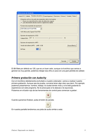 El Bit Rate por defecto es 128, que es un buen valor, aunque si el archivo que vamos a
generar es muy grande, podemos rebajar esa cifra un poco sin una gran pérdida de calidad.



Primera grabación con Audacity
Con el micrófono debidamente enchufado a nuestro ordenador, vamos a realizar nuestra
primera grabación. Aunque sea de prueba, conviene tener algo claro que decir. Por ejemplo
podemos presentarnos: nombre, trabajo, la ciudad donde vives y si te está gustando la
experiencia con este programa. No te preocupes si te atascas o te equivocas.
Pulsamos en el botón rojo de las herramientas de control para comenzar a grabar:




Cuando queramos finalizar, pulsa el botón de parada:




En nuestra pantalla tendremos una pista de audio similar a esta:




Podcast: Empezando con Audacity                                                             9
 