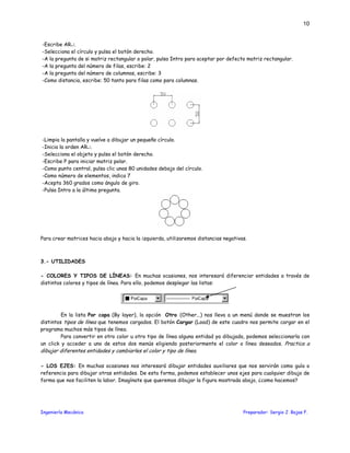 Ingeniería Mecánica Preparador: Sergio J. Rojas F.
10
-Escribe AR↵.
-Selecciona el círculo y pulsa el botón derecho.
-A la pregunta de si matriz rectangular o polar, pulsa Intro para aceptar por defecto matriz rectangular.
-A la pregunta del número de filas, escribe: 2
-A la pregunta del número de columnas, escribe: 3
-Como distancia, escribe: 50 tanto para filas como para columnas.
-Limpia la pantalla y vuelve a dibujar un pequeño círculo.
-Inicia la orden AR↵.
-Selecciona el objeto y pulsa el botón derecho.
-Escribe P para iniciar matriz polar.
-Como punto central, pulsa clic unas 80 unidades debajo del círculo.
-Como número de elementos, indica 7
-Acepta 360 grados como ángulo de giro.
-Pulsa Intro a la última pregunta.
Para crear matrices hacia abajo y hacia la izquierda, utilizaremos distancias negativas.
3.- UTILIDADES
- COLORES Y TIPOS DE LÍNEAS: En muchas ocasiones, nos interesará diferenciar entidades a través de
distintos colores y tipos de línea. Para ello, podemos desplegar las listas:
En la lista Por capa (By layer), la opción Otro (Other...) nos lleva a un menú donde se muestran los
distintos tipos de línea que tenemos cargados. El botón Cargar (Load) de este cuadro nos permite cargar en el
programa muchos más tipos de línea.
Para convertir en otro color u otro tipo de línea alguna entidad ya dibujada, podemos seleccionarla con
un click y acceder a uno de estos dos menús eligiendo posteriormente el color o línea deseados. Practica a
dibujar diferentes entidades y cambiarles el color y tipo de línea.
- LOS EJES: En muchas ocasiones nos interesará dibujar entidades auxiliares que nos servirán como guía o
referencia para dibujar otras entidades. De esta forma, podemos establecer unos ejes para cualquier dibujo de
forma que nos faciliten la labor. Imagínate que queremos dibujar la figura mostrada abajo, ¿como hacemos?
 