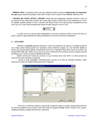 Ingeniería Mecánica Preparador: Sergio J. Rojas F.
13
- BORRAR CAPAS: Si queremos borrar una capa, debemos acceder de nuevo al Administrador de propiedades
de capas (Layer properties manager), seleccionar la capa a borrar y pulsar el botón Borrar (Delete) y listo.
- CONTROL DEL COLOR, ESTILO Y GROSOR: Desde esta lista desplegable, podemos controlar el color de
los objetos. Es muy importante recordar que la capa sigue siendo la misma, pero lo que cambiamos es el color.
Por ejemplo, podemos cambiar el color a una parte del dibujo creado con la capa ejes que originalmente era de
color rojo, por el azul. Nosotros seguiremos viendo la misma capa pero con otro color.
Lo mismo ocurre con las dos listas desplegables a la derecha; permiten cambiar el estilo de línea y el
grosor, aunque la capa mantendrá las mismas propiedades con las que fue definida originalmente.
4.- ACOTACIÓN
Mediante la acotación podemos comprobar y colocar las medidas de los objetos o entidades presentes
en el dibujo, éstas medidas pueden ser: longitudes, radios, diámetros, ángulos, etc. Con AutoCAD, acotar un
objeto es un proceso prácticamente automatizado. Ahora bien, el dibujante debe saber acotar de acuerdo a las
normas (DIN, UNE, ISO, ANSI, etc), ya que un correcto conocimiento de las mismas, provee un buena acotación
del dibujo y por lo tanto una buena comprensión del mismo.
Existen multitud de formas de acotación y lo que haremos ahora será definir un estilo personal de
acotación. Para ello realizamos lo siguiente:
- Accede al menú desplegable Dimension_style o escribe en la línea de comandos dimstyle o ddim.
Aparecerá un cuadro de diálogo donde puede verse lo siguiente:
- Haz click en modificar (modify ) y observarás el siguiente cuadro de dialogo, donde podrás modificar
los distintos parámetros de acotación, entre ellos están las siguientes fichas: líneas y flechas, texto, ajustar,
unidades principales, unidades alternativas y tolerancias.
 