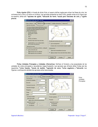 Ingeniería Mecánica Preparador: Sergio J. Rojas F.
15
Ficha Ajustar (Fit): A través de dicha ficha, el usuario define reglas para situar las líneas de cota, los
extremos de la cota y el texto en el dibujo. Las opciones presentes en ésta ficha, pueden verse en la figura que
se muestra, éstas son: *opciones de ajuste, *ubicación de texto, *escala para funciones de cota, y *ajuste
preciso.
Fichas Unidades Principales y Unidades Alternativas: Definen el formato y las propiedades de las
unidades de cotas principales y secundarias respectivamente. Las opciones que ofrecen éstas fichas son las
siguientes: *cotas lineales, *escala de medida, *supresión de ceros, *cotas angulares y *ubicación. Las
figuras a continuación detallan las opciones antes mencionadas.
.
Ficha
Unidades
Principales
 