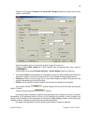 Ingeniería Mecánica Preparador: Sergio J. Rojas F.
18
*Pulsa en la ficha superior Parámetros de trazado (Plot settings). Veremos una ventana como la que se
muestra a continuación:
Desde aquí podemos ajustar la orientación del papel, tamaño del trazado, etc.
*Activa la casilla Límites (Limits) de la parte izquierda Area de impresión (Plot area) y pulsa en
*Haz lo mismo con las casillas Extensión (Extents) y Pantalla (Display). Observa la diferencia
Con la opción Límites (Limits) podemos ver exactamente el dibujo con mismo tamaño de los límites de la
plantilla. Por ejemplo, si el área de trazado es de 297 x 210, el tamaño del dibujo también será así.
Extensión se refiere al área de dibujo real en el que hemos dibujado los objetos. Ésta puede ser más
grande o más pequeña que los límites del dibujo.
Pantalla crea una impresión utilizando cualquier cosa que haya en la pantalla en ese momento.
*Con la opción Ventana podemos designar sólo una porción del dibujo que queremos
imprimir. Pruébalo.
*Pulsa en Vista previa parcial . Observa
El rectángulo blanco representa el papel de dibujo que puede estar orientado en vertical u horizontal.
Normalmente, en las impresoras están en vertical y en los trazadores en horizontal. La línea rectangular azul
muestra el área imprimible. El área sombreado en azul muestra el Área efectiva, tamaño y forma del área que
AutoCAD utilizará, y depende de muchas cosas como veremos más adelante.
El triangulo rojo representa el icono de rotación o punto donde se originará la impresión.
 