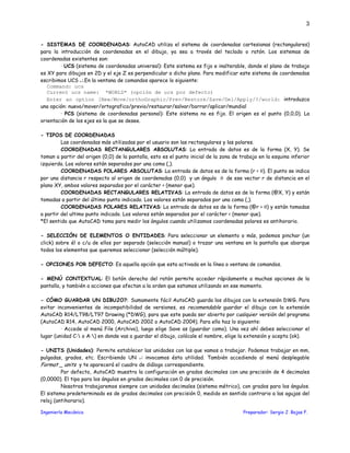 Ingeniería Mecánica Preparador: Sergio J. Rojas F.
3
- SISTEMAS DE COORDENADAS: AutoCAD utiliza el sistema de coordenadas cartesianas (rectangulares)
para la introducción de coordenadas en el dibujo, ya sea a través del teclado o ratón. Los sistemas de
coordenadas existentes son:
· UCS (sistema de coordenadas universal): Este sistema es fijo e inalterable, donde el plano de trabajo
es XY para dibujos en 2D y el eje Z es perpendicular a dicho plano. Para modificar este sistema de coordenadas
escribimos UCS ↵.En la ventana de comandos aparece lo siguiente:
Command: ucs
Current ucs name: *WORLD* (opción de ucs por defecto)
Enter an option [New/Move/orthoGraphic/Prev/Restore/Save/Del/Apply/?/world: introduzca
una opción: nuevo/mover/ortografico/previo/restaurar/salvar/borrar/aplicar/mundial
· PCS (sistema de coordenadas personal): Este sistema no es fijo. El origen es el punto (0,0,0). La
orientación de los ejes es la que se desee.
- TIPOS DE COORDENADAS
Las coordenadas más utilizadas por el usuario son las rectangulares y las polares.
COORDENADAS RECTANGULARES ABSOLUTAS: La entrada de datos es de la forma (X, Y). Se
toman a partir del origen (0,0) de la pantalla, esto es el punto inicial de la zona de trabajo en la esquina inferior
izquierda. Los valores están separados por una coma (,).
COORDENADAS POLARES ABSOLUTAS: La entrada de datos es de la forma (r < θ). El punto se indica
por una distancia r respecto al origen de coordenadas (0,0) y un ángulo θ de ese vector r de distancia en el
plano XY, ambos valores separados por el carácter < (menor que).
COORDENADAS RECTANGULARES RELATIVAS: La entrada de datos es de la forma (@X, Y) y están
tomadas a partir del último punto indicado. Los valores están separados por una coma (,).
COORDENADAS POLARES RELATIVAS: La entrada de datos es de la forma (@r < θ) y están tomadas
a partir del ultimo punto indicado. Los valores están separados por el carácter < (menor que).
*El sentido que AutoCAD toma para medir los ángulos cuando utilizamos coordenadas polares es antihorario.
- SELECCIÓN DE ELEMENTOS O ENTIDADES: Para seleccionar un elemento o más, podemos pinchar (un
click) sobre él o c/u de ellos por separado (selección manual) o trazar una ventana en la pantalla que abarque
todos los elementos que queremos seleccionar (selección múltiple).
- OPCIONES POR DEFECTO: Es aquella opción que esta activada en la línea o ventana de comandos.
- MENÚ CONTEXTUAL: El botón derecho del ratón permite acceder rápidamente a muchas opciones de la
pantalla, y también a acciones que afectan a la orden que estamos utilizando en ese momento.
- CÓMO GUARDAR UN DIBUJO?: Sumamente fácil AutoCAD guarda los dibujos con la extensión DWG. Para
evitar inconvenientes de incompatibilidad de versiones, es recomendable guardar el dibujo con la extensión
AutoCAD R14/LT98/LT97 Drawing (*DWG), para que este pueda ser abierto por cualquier versión del programa
(AutoCAD R14, AutoCAD 2000, AutoCAD 2002 o AutoCAD 2004). Para ello haz lo siguiente:
· Accede al menú File (Archivo), luego elige Save as (guardar como). Una vez ahí debes seleccionar el
lugar (unidad C: o A:) en donde vas a guardar el dibujo, colócale el nombre, elige la extensión y acepta (ok).
- UNITS (Unidades): Permite establecer las unidades con las que vamos a trabajar. Podemos trabajar en mm,
pulgadas, grados, etc. Escribiendo UN ↵ invocamos ésta utilidad. También accediendo al menú desplegable
Format _ units y te aparecerá el cuadro de diálogo correspondiente.
Por defecto, AutoCAD muestra la configuración en grados decimales con una precisión de 4 decimales
(0,0000). El tipo para los ángulos en grados decimales con 0 de precisión.
Nosotros trabajaremos siempre con unidades decimales (sistema métrico), con grados para los ángulos.
El sistema predeterminado es de grados decimales con precisión 0, medido en sentido contrario a las agujas del
reloj (antihorario).
 