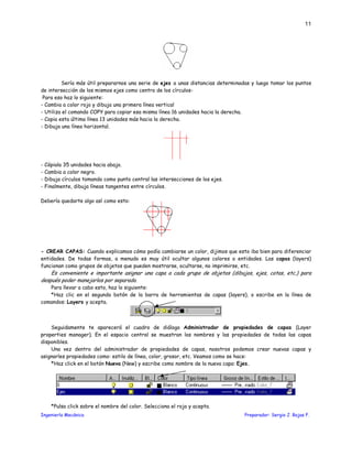 Ingeniería Mecánica Preparador: Sergio J. Rojas F.
11
Sería más útil prepararnos una serie de ejes a unas distancias determinadas y luego tomar los puntos
de intersección de los mismos ejes como centro de los círculos-
Para eso haz lo siguiente:
- Cambia a color rojo y dibuja una primera línea vertical
- Utiliza el comando COPY para copiar esa misma línea 16 unidades hacia la derecha.
- Copia esta última línea 13 unidades más hacia la derecha.
- Dibuja una línea horizontal.
- Cópiala 35 unidades hacia abajo.
- Cambia a color negro.
- Dibuja círculos tomando como punto central las intersecciones de los ejes.
- Finalmente, dibuja líneas tangentes entre círculos.
Debería quedarte algo así como esto:
- CREAR CAPAS: Cuando explicamos cómo podía cambiarse un color, dijimos que esto iba bien para diferenciar
entidades. De todas formas, a menudo es muy útil ocultar algunos colores o entidades. Las capas (layers)
funcionan como grupos de objetos que pueden mostrarse, ocultarse, no imprimirse, etc.
Es conveniente e importante asignar una capa a cada grupo de objetos (dibujos, ejes, cotas, etc.) para
después poder manejarlos por separado.
Para llevar a cabo esto, haz lo siguiente:
*Haz clic en el segundo botón de la barra de herramientas de capas (layers), o escribe en la línea de
comandos: Layers y acepta.
Seguidamente te aparecerá el cuadro de diálogo Administrador de propiedades de capas (Layer
properties manager). En el espacio central se muestran los nombres y las propiedades de todas las capas
disponibles.
Una vez dentro del administrador de propiedades de capas, nosotros podemos crear nuevas capas y
asignarles propiedades como: estilo de línea, color, grosor, etc. Veamos como se hace:
*Haz click en el botón Nueva (New) y escribe como nombre de la nueva capa: Ejes.
*Pulsa click sobre el nombre del color. Selecciona el rojo y acepta.
 