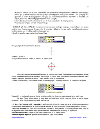 Ingeniería Mecánica Preparador: Sergio J. Rojas F.
12
*Pulsa click sobre el tipo de línea. De momento sólo podemos ver los tipos de línea Continuous (Continua) que
son los que ya están cargados. Para ver y elegir otros tipos de líneas, pulsa el botón Load (Cargar), aquí
aparecerá un cuadro de dialogo (Select line type) con todos los tipos de líneas disponibles en AutoCAD. Una
vez ahí, selecciona el tercer tipo (ACAD Iso04w100) y acepta.
*Ahora debes nuevamente seleccionar el tipo de línea que acabaste de elegir y acepta.
*Vuelve a aceptar para salir a la zona de trabajo.
- CAMBIAR LA CAPA ACTUAL: Ahora imaginemos que vamos a dibujar unos ejes para una figura con la capa
recién creada. Podemos cambiar de capa antes de comenzar a dibujar o bien una vez los ejes dibujados, podemos
cambiar su capa por otra. El procedimiento a seguir es:
*Abre la lista de las capas y selecciona la capa Ejes.
*Dibuja un par de líneas en forma de cruz.
*Cambia a la capa 0
*Dibuja un círculo con el centro en el medio de los dos ejes.
Ahora es cuando observaremos la ventaja de trabajar con capas. Imaginemos que queremos ver sólo el
círculo. Nos hemos ayudado de unos ejes para dibujar el círculo, pero ahora no nos interesa que se vean, pero
tampoco queremos borrarlos del dibujo. Lo que vamos a hacer es esconderlos:
*Abre la lista de capas y selecciona el primer botón de Apagar o encender (bombillo) de forma que, se apague.
*Pulsa click en medio de la zona de dibujo, para hacer efectiva el control que acabas de hacer, de la capa.
De esta forma desactivamos la capa ejes. Así podríamos dividir nuestro dibujo en varias capas,
activando y desactivando a voluntad según nos interese.
- OTRAS PROPIEDADES DE LAS CAPAS: Según abrimos la lista de capas, aparte de la bombilla que ya hemos
visto que sirve para desactivar la visualización de una capa, el resto de botones realiza las siguientes acciones:
*Inutilizar/Reutilizar: las capas inutilizadas no son visibles. La ventaja es que en dibujos grandes, estas capas no
se regeneran junto a las demás, lo que puede ralentizar la regeneración del dibujo en la pantalla.
*Bloquear/desbloquear: aunque no afectan a la visibilidad, no se pueden editar.
*Permitir/impedir impresión: permite imprimir o no las capas seleccionadas.
 