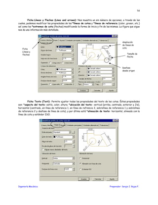 Ingeniería Mecánica Preparador: Sergio J. Rojas F.
14
Ficha Líneas y Flechas (Lines and arrows): Nos muestra un sin número de opciones, a través de las
cuales, podemos modificar las propiedades de las *líneas de cotas y *líneas de referencia (color, grosor, etc.)
así como los *extremos de cota (flechas) modificando la forma de inicio y fin de las mismas. La figura que sigue
nos da una información más detallada.
Ficha Texto (Text): Permite ajustar todas las propiedades del texto de las cotas. Éstas propiedades
son: *aspecto del texto: estilo, color, altura; *ubicación del texto: vertical (arriba, centrado, exterior y Jis),
horizontal (centrado, en línea de referencia 1, en línea de refrencia 2, sobrelínea de referencia 1 y sobrelínea
de referencia 2 y desfase de línea de cota), y por último está *alineación de texto: horizontal, alineado con la
línea de cota y estándar ISO.
Ampliación
de líneas de
cota
Desfase
desde origen
Tamaño de
flecha
Ficha
Líneas y
flechas
 