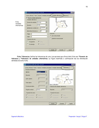 Ingeniería Mecánica Preparador: Sergio J. Rojas F.
16
Ficha Tolerancias: Define las tolerancias de cota. Las opciones que ofrece ésta ficha son: *formato de
tolerancia y *tolerancia de unidades alternativas. La figura mostrada a continuación nos da información
detallada de dicha ficha.
Ficha
Unidades
Alternativas
 