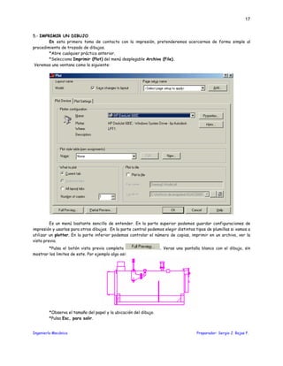 Ingeniería Mecánica Preparador: Sergio J. Rojas F.
17
5.- IMPRIMIR UN DIBUJO
En esta primera toma de contacto con la impresión, pretenderemos acercarnos de forma simple al
procedimiento de trazado de dibujos.
*Abre cualquier práctica anterior.
*Selecciona Imprimir (Plot) del menú desplegable Archivo (File).
Veremos una ventana como la siguiente:
Es un menú bastante sencillo de entender. En la parte superior podemos guardar configuraciones de
impresión y usarlas para otros dibujos. En la parte central podemos elegir distintos tipos de plumillas si vamos a
utilizar un plotter. En la parte inferior podemos controlar el número de copias, imprimir en un archivo, ver la
vista previa.
*Pulsa el botón vista previa completa . Veras una pantalla blanca con el dibujo, sin
mostrar los limites de este. Por ejemplo algo asi:
*Observa el tamaño del papel y la ubicación del dibujo.
*Pulsa Esc, para salir.
 