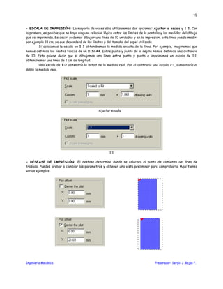 Ingeniería Mecánica Preparador: Sergio J. Rojas F.
19
- ESCALA DE IMPRESIÓN: La mayoría de veces sólo utilizaremos dos opciones: Ajustar a escala y 1:1. Con
la primera, es posible que no haya ninguna relación lógica entre los límites de la pantalla y las medidas del dibujo
que se imprimirán. Es decir, podemos dibujar una línea de 10 unidades y en la impresión, esta línea puede medir,
por ejemplo 18 cm, ya que dependerá de los límites y del tamaño del papel utilizado.
Si colocamos la escala en 1:1 obtendremos la medida exacta de la línea. Por ejemplo, imaginemos que
hemos definido los límites típicos de un DIN A4. Entre punto y punto de la rejilla hemos definido una distancia
de 10. Esto quiere decir que si dibujamos una línea entre punto y punto e imprimimos en escala de 1:1,
obtendremos una línea de 1 cm de longitud.
Una escala de 1:2 obtendría la mitad de la medida real. Por el contrario una escala 2:1, aumentaría al
doble la medida real.
Ajustar escala
1:1
- DESFASE DE IMPRESIÓN: El desfase determina dónde se colocará el punto de comienzo del área de
trazado. Puedes probar a cambiar los parámetros y obtener una vista preliminar para comprobarlo. Aquí tienes
varios ejemplos:
 