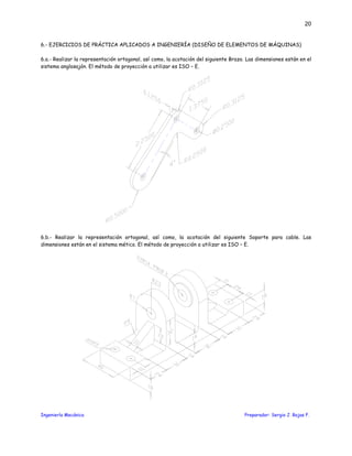 Ingeniería Mecánica Preparador: Sergio J. Rojas F.
20
6.- EJERCICIOS DE PRÁCTICA APLICADOS A INGENIERÍA (DISEÑO DE ELEMENTOS DE MÁQUINAS)
6.a.- Realizar la representación ortogonal, así como, la acotación del siguiente Brazo. Las dimensiones están en el
sistema anglosajón. El método de proyección a utilizar es ISO – E.
6.b.- Realizar la representación ortogonal, así como, la acotación del siguiente Soporte para cable. Las
dimensiones están en el sistema mético. El método de proyección a utilizar es ISO – E.
 