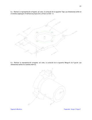 Ingeniería Mecánica Preparador: Sergio J. Rojas F.
21
6.c.- Realizar la representación ortogonal, así como, la acotación de la siguiente Tapa. Las dimensiones están en
el sistema anglosajón. El método de proyección a utilizar es ISO – A.
6.c.- Realizar la representación ortogonal, así como, la acotación de la siguiente Manguito de fijación. Las
dimensiones están en el sistema métrico.
 