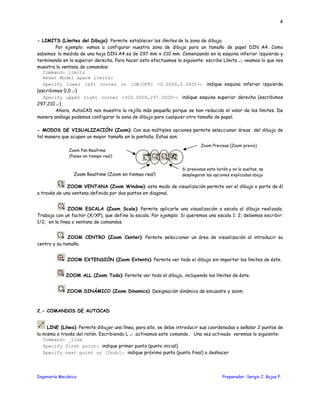 Ingeniería Mecánica Preparador: Sergio J. Rojas F.
4
- LIMITS (Límites del Dibujo): Permite establecer los límites de la zona de dibujo.
Por ejemplo: vamos a configurar nuestra zona de dibujo para un tamaño de papel DIN A4. Como
sabemos la medida de una hoja DIN A4 es de 297 mm x 210 mm. Comenzando en la esquina inferior izquierda y
terminando en la superior derecha. Para hacer esto efectuamos lo siguiente: escribe Límits ↵, veamos lo que nos
muestra la ventana de comandos:
Command: limits
Reset Model space limits:
Specify lower left corner or [ON/OFF] <0.0000,0.0000>: indique esquina inferior izquierda
(escribimos 0,0 ↵)
Specify upper right corner <420.0000,297.0000>: indique esquina superior derecha (escribimos
297,210 ↵)
Ahora, AutoCAD nos muestra la rejilla más pequeña porque se han reducido el valor de los límites. De
manera análoga podemos configurar la zona de dibujo para cualquier otro tamaño de papel.
- MODOS DE VISUALIZACIÓN (Zoom): Con sus múltiples opciones permite seleccionar áreas del dibujo de
tal manera que ocupen un mayor tamaño en la pantalla. Estas son:
ZOOM VENTANA (Zoom Window): este modo de visualización permite ver el dibujo o parte de él
a través de una ventana definida por dos puntos en diagonal.
ZOOM ESCALA (Zoom Scale): Permite aplicarle una visualización a escala al dibujo realizado.
Trabaja con un factor (X/XP), que define la escala. Por ejemplo: Si queremos una escala 1: 2, debemos escribir:
1/2, en la línea o ventana de comandos.
ZOOM CENTRO (Zoom Center): Permite seleccionar un área de visualización al introducir su
centro y su tamaño.
ZOOM EXTENSIÓN (Zoom Extents): Permite ver todo el dibujo sin importar los límites de éste.
ZOOM ALL (Zoom Todo): Permite ver todo el dibujo, incluyendo los límites de éste.
ZOOM DINÁMICO (Zoom Dinamics): Designación dinámica de encuadre y zoom.
2.- COMANDOS DE AUTOCAD
LINE (Línea): Permite dibujar una línea, para ello, se debe introducir sus coordenadas o señalar 2 puntos de
la misma a través del ratón. Escribiendo L ↵ activamos este comando. Una vez activado veremos lo siguiente:
Command: _line
Specify first point: indique primer punto (punto inicial)
Specify next point or [Undo]: indique próximo punto (punto final) o deshacer
Si presionas este botón y no lo sueltas, se
desplegaran las opciones explicadas abajo
Zoom Pan Realtime
(Paneo en tiempo real)
Zoom Previous (Zoom previo)
Zoom Realtime (Zoom en tiempo real)
 