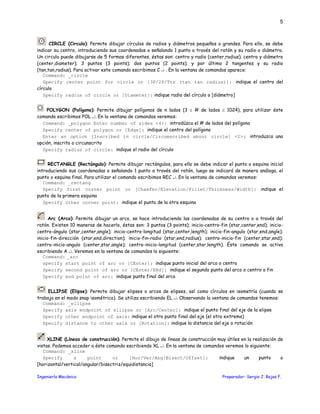 Ingeniería Mecánica Preparador: Sergio J. Rojas F.
5
CIRCLE (Circulo): Permite dibujar círculos de radios y diámetros pequeños o grandes. Para ello, se debe
indicar su centro, introduciendo sus coordenadas o señalando 1 punto a través del ratón y su radio o diámetro.
Un circulo puede dibujarse de 5 formas diferentes, éstas son: centro y radio (center,radius); centro y diámetro
(center,diameter); 3 puntos (3 points); dos puntos (2 points); y por último 2 tangentes y su radio
(tan,tan,radius). Para activar este comando escribimos C ↵ . En la ventana de comandos aparece:
Command: _circle
Specify center point for circle or [3P/2P/Ttr (tan tan radius)]: indique el centro del
círculo
Specify radius of circle or [Diameter]: indique radio del círculo o [diámetro]
POLYGON (Polígono): Permite dibujar polígonos de n lados (3 ≤ # de lados ≤ 1024), para utilizar éste
comando escribimos POL ↵. En la ventana de comandos veremos:
Command: _polygon Enter number of sides <4>: introdúzca el # de lados del polígono
Specify center of polygon or [Edge]: indique el centro del polígono
Enter an option [Inscribed in circle/Circumscribed about circle] <I>: introduzca una
opción, inscrito o circunscrito
Specify radius of circle: indique el radio del círculo
RECTANGLE (Rectángulo): Permite dibujar rectángulos, para ello se debe indicar el punto o esquina inicial
introduciendo sus coordenadas o señalando 1 punto a través del ratón, luego se indicará de manera análoga, el
punto o esquina final. Para utilizar el comando escribimos REC ↵. En la ventana de comandos veremos:
Command: _rectang
Specify first corner point or [Chamfer/Elevation/Fillet/Thickness/Width]: indique el
punto de la primera esquina
Specify other corner point: indique el punto de la otra esquina
Arc (Arco): Permite dibujar un arco, se hace introduciendo las coordenadas de su centro o a través del
ratón. Existen 10 maneras de hacerlo, éstas son: 3 puntos (3 points); inicio-centro-fin (star,center,end); inicio-
centro-ángulo (star,center,angle); inicio-centro-longitud (star,center,length); inicio-fin-angulo (star,end,angle);
inicio-fin-dirección (star,end,direction); inicio-fin-radio (star,end,radius); centro-inicio-fin (center,star,end);
centro-inicio-angulo (center,star,angle); centro-inicio-longitud (center,star,length). Éste comando se activa
escribiendo A ↵. Veremos en la ventana de comandos lo siguiente:
Command: _arc
specify start point of arc or [CEnter]: indique punto inicial del arco o centro
Specify second point of arc or [CEnter/ENd]: indique el segundo punto del arco o centro o fin
Specify end point of arc: indique punto final del arco
ELLIPSE (Elipse): Permite dibujar elipses o arcos de elipses, así como círculos en isometría (cuando se
trabaja en el modo snap isométrico). Se utiliza escribiendo EL ↵. Observando la ventana de comandos tenemos:
Command: _ellipse
Specify axis endpoint of ellipse or [Arc/Center]: indique el punto final del eje de la elipse
Specify other endpoint of axis: indique el otro punto final del eje (el otro extremo)
Specify distance to other axis or [Rotation]: indique la distancia del eje o rotación
XLINE (Líneas de construcción): Permite el dibujo de líneas de construcción muy útiles en la realización de
vistas. Podemos acceder a éste comando escribiendo XL ↵. En la ventana de comandos veremos lo siguiente:
Command: _xline
Specify a point or [Hor/Ver/Ang/Bisect/Offset]: indique un punto o
[horizontal/vertical/angular/bisectriz/equidistancia]
 
