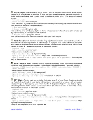 Ingeniería Mecánica Preparador: Sergio J. Rojas F.
6
REGION (Región): Permite convertir dibujos hechos a partir de entidades (líneas, círculos, elipses, arcos, o
combinación de los anteriores) en una región, es decir, una figura geométrica cerrada que posee propiedades de
sólidos, pero que están en el plano 2D. Para utilizar el comando escribimos REG ↵. En la ventana de comandos
veremos:
Command: _region
Select objects: seleccionar objeto
*Si las entidades u objetos fueron seleccionadas correctamente (si se trata figuras compuestas éstas deben
estar cerradas) la ventana de comandos mostrará:
1 loop extracted
1 Region created (1 región creada)
*Caso contrario, si las entidades u objetos no fueron seleccionadas correctamente o no están cerradas (os)
(figuras compuestas), la ventana de comando mostrará:
0 Regions created (0 regiones creadas)
Por lo que debemos aplicar el comando nuevamente, hasta lograr crear la región.
MOVE (Mover): Permite mover una entidad o dibujo o parte de él, mediante la indicación de un vector de
desplazamiento, es decir un punto base de referencia que se elige para llevar a cabo la traslación. Los puntos
inicial y final del desplazamiento se indican introduciendo sus coordenadas o a través del ratón. Para utilizar el
comando escribimos M ↵. Veremos en la ventana de comandos lo siguiente:
Command: _move
Select objects: seleccionar objeto
*Si seleccionamos un objeto veremos:
Select objects: 1 found (1 objeto encontrado)
Specify base point or displacement: indique punto base o de desplazamiento
Specify second point of displacement <use first point as displacement>: indique segundo
punto de desplazamiento
ROTATE (Rotar o Girar): Permite la rotación o giro de entidades y formas seleccionados previamente.
Para activar el uso del comando escribimos RO ↵. Observamos la ventana de comandos y aparece lo siguiente:
Command: ROTATE Current positive angle in UCS: ANGDIR= counterclockwise ANGBASE=0
Select objects:
*Si seleccionamos un objeto veremos:
Select objects: 1 found (1 objeto encontrado)
Specify base point: indique punto base
Specify rotation angle or [Reference]: indique ángulo de rotación.
COPY (Copiar): Permite copiar una entidad o dibujo o parte de él, tal como: líneas, círculos, rectángulos,
etc. Presenta la posibilidad de hacer copias múltiples de un mismo objeto o forma, para ello es necesario
seleccionar lo que se desea copiar y luego indicar el vector de desplazamiento (punto base) desde el objeto o
entidad original hasta el sitio que va a ocupar la copia. El uso del comando se activa al escribir CO ↵. Luego
observaremos en la ventana de comandos lo siguiente:
Command: copy
Select objects: seleccionar objeto
*Si seleccionamos un objeto veremos:
Select objects: 1 found (1 objeto encontrado)
Specify base point or displacement, or [Multiple]: indique punto base o de desplazamiento o
múltiple
Specify second point of displacement or <use first point as displacement>: indique
segundo punto de desplazamiento
*La opción múltiple permite hacer varias copias a la vez.
 