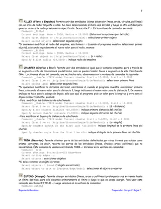 Ingeniería Mecánica Preparador: Sergio J. Rojas F.
7
FILLET (Filete o Empalme): Permite unir dos entidades (éstas deben ser líneas, arcos, círculos, polilíneas)
con un arco de radio tangente a ellas. Se hace seleccionando primero una entidad y luego la otra entidad para
generar un arco de radio previamente especificado. Se escribe F ↵. En la ventana de comandos veremos:
Command: _fillet
Current settings: Mode = TRIM, Radius = 10.0000 (éstas son las opciones por defecto)
Select first object or [Polyline/Radius/Trim]: seleccionar primer objeto
Select second object: seleccionar segundo objeto
*Si queremos modificar el radio del empalme, escribimos r ↵ (cuando el programa muestre seleccionar primer
objeto), colocando seguidamente el nuevo valor para el radio, veamos:
Command: _fillet
Current settings: Mode = TRIM, Radius = 10.0000
Select first object or [Polyline/Radius/Trim]: r (r = radio)
Specify fillet radius <10.0000>: indique radio de empalme
CHAMFER (Chaflán o Bisel): Permite unir dos entidades al igual que el comando empalme, pero a través de
un segmento recto de dimensiones predefinidas, solo se pueden biselar líneas o segmentos de ella. Escribiendo
CHA ↵, activamos el uso del comando, una vez hecho esto, observamos en la ventana de comandos lo siguiente:
Command: _chamfer (TRIM mode) Current chamfer Dist1 = 10.0000, Dist2 = 10.0000
Select first line or [Polyline/Distance/Angle/Trim/Method]: seleccionar primera línea
Select second line: seleccionar segunda línea
*Si queremos modificar la distancia del bisel, escribimos d, cuando el programa muestre seleccionar primera
línea, colocando el nuevo valor para la distancia 1, luego indicamos el nuevo valor para la distancia 2. De manera
análoga se hace para la subopción ángulo, sólo que aquí el programa pide un valor para la longitud y otro para el
ángulo respectivamente. Veamos:
- Para modificar las distancias de achaflanado:
Command: _chamfer (TRIM mode) Current chamfer Dist1 = 10.0000, Dist2 = 10.0000
Select first line or [Polyline/Distance/Angle/Trim/Method]: d (d = distancia)
Specify first chamfer distance <10.0000>: indique primera distancia del chaflán
Specify second chamfer distance <5.0000>: indique segunda distancia del chaflán
- Para modificar el ángulo y la distancia de achaflando
Command: _chamfer (TRIM mode) Current chamfer Dist1 = 5.0000, Dist2 = 2.0000
Select first line or [Polyline/Distance/Angle/Trim/Method]: a (a = ángulo)
Specify chamfer length on the first line <20.0000>: indique longitud de la primera línea del
chaflán
Specify chamfer angle from the first line <0>: indique el ángulo de la primera línea del chaflán
TRIM (Recortar): Permite eliminar parte de las entidades delimitadas por otras formas que actúan como
aristas cortantes, es decir, recorta las partes de las entidades (líneas, círculos, arcos, polilíneas) que no
necesitamos. Éste comando lo usamos escribiendo TRIM ↵. Veremos en la ventana de comandos:
Command: _trim
Current settings: Projection=UCS Edge=None
Select cutting edges ...
Select objects: seleccionar objetos
*Si seleccionamos un objeto veremos:
Select objects: 1 found (1 objeto encontrado)
Select object to trim or [Project/Edge/Undo]: seleccionar el objeto a recortar
EXTEND (Alargar): Permite alargar entidades (líneas, arcos y polilíneas) prolongando sus extremos hasta
un límite definido, para ello elegimos primeramente el límite y luego lo que se desea alargar. Para usar este
comando escribimos EXTEND ↵. Luego veremos en la ventana de comandos:
Command: extend
 