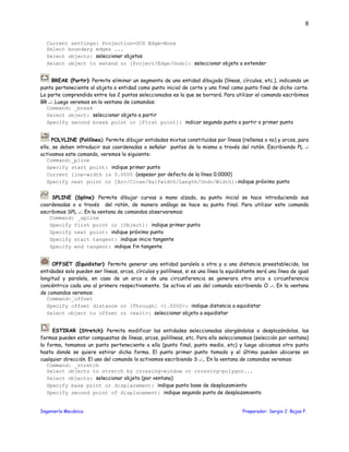 Ingeniería Mecánica Preparador: Sergio J. Rojas F.
8
Current settings: Projection=UCS Edge=None
Select boundary edges ...
Select objects: seleccionar objetos
Select object to extend or [Project/Edge/Undo]: seleccionar objeto a extender
BREAK (Partir): Permite eliminar un segmento de una entidad dibujada (líneas, círculos, etc.), indicando un
punto perteneciente al objeto o entidad como punto inicial de corte y uno final como punto final de dicho corte.
La parte comprendida entre los 2 puntos seleccionados es la que se borrará. Para utilizar el comando escribimos
BR ↵. Luego veremos en la ventana de comandos:
Command: _break
Select object: seleccionar objeto a partir
Specify second break point or [First point]: indicar segundo punto a partir o primer punto
POLYLINE (Polilínea): Permite dibujar entidades mixtas constituidas por líneas (rellenas o no) y arcos, para
ello, se deben introducir sus coordenadas o señalar puntos de la misma a través del ratón. Escribiendo PL ↵
activamos este comando, veremos lo siguiente:
Command:_pline
Specify start point: indique primer punto
Current line-width is 0.0000 (espesor por defecto de la línea 0.0000)
Specify next point or [Arc/Close/Halfwidth/Length/Undo/Width]:indique próximo punto
SPLINE (Spline): Permite dibujar curvas a mano alzada, su punto inicial se hace introduciendo sus
coordenadas o a través del ratón, de manera análoga se hace su punto final. Para utilizar este comando
escribimos SPL ↵. En la ventana de comandos observaremos:
Command: _spline
Specify first point or [Object]: indique primer punto
Specify next point: indique próximo punto
Specify start tangent: indique inicio tangente
Specify end tangent: indique fin tangente
OFFSET (Equidistar): Permite generar una entidad paralela a otra y a una distancia preestablecida, las
entidades solo pueden ser líneas, arcos, círculos y polilíneas, si es una línea la equidistante será una línea de igual
longitud y paralela, en caso de un arco o de una circunferencia se generara otro arco o circunferencia
concéntrico cada uno al primero respectivamente. Se activa el uso del comando escribiendo O ↵. En la ventana
de comandos veremos:
Command:_offset
Specify offset distance or [Through] <1.0000>: indique distancia a equidistar
Select object to offset or <exit>: seleccionar objeto a equidistar
ESTIRAR (Stretch): Permite modificar las entidades seleccionadas alargándolas o desplazándolas, las
formas pueden estar compuestas de líneas, arcos, polilíneas, etc. Para ello seleccionamos (selección por ventana)
la forma, tomamos un punto perteneciente a ella (punto final, punto medio, etc) y luego ubicamos otro punto
hasta donde se quiere estirar dicha forma. El punto primer punto tomado y el último pueden ubicarse en
cualquier dirección. El uso del comando lo activamos escribiendo S ↵,. En la ventana de comandos veremos:
Command: _stretch
Select objects to stretch by crossing-window or crossing-polygon...
Select objects: seleccionar objeto (por ventana)
Specify base point or displacement: indique punto base de desplazamiento
Specify second point of displacement: indique segundo punto de desplazamiento
 