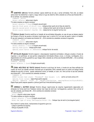 Ingeniería Mecánica Preparador: Sergio J. Rojas F.
9
SIMETRÍA (Mirror): Permite obtener copias simétricas de una o varias entidades. Para ello, se deben
seleccionar los elementos a copiar y luego indicar el eje de simetría. Éste comando se utiliza escribiendo MI ↵.
En la ventana de comandos veremos:
Command: _mirror
Select objects: seleccionar objeto
*Si seleccionamos un objeto veremos:
Select objects: 1 found (1 objeto encontrado)
Specify first point of mirror line: indique primer punto de la línea de simetría
Specify second point of mirror line: indique primer punto de la línea de simetría
Delete source objects? [Yes/No] <N>: desea borrar el objeto? [si/no] <no>
ESCALA (Scale): Permite modificar el tamaño de las entidades dibujadas, en caso de que se deseen ampliar
las formas, el factor de escala a introducir será mayor que 1 y entre 0 y 1 en caso de querer reducir el tamaño.
El uso del comando lo activamos escribiendo SC ↵. En la ventana de comandos veremos lo siguiente:
Command: _scale
Select objects: seleccionar objeto
*Si seleccionamos un objeto veremos:
Select objects: 1 found (1 objeto encontrado)
Specify base point: indique punto base
Specify scale factor or [Reference]:indique factor de escala
ESTALLAR (Explode): Permite separar o descomponer (explotar) entidades o dibujos creados a través de
regiones o con polilíneas, en sus partes componentes individuales (líneas, arcos, o círculos, rectángulos, etc.),
dependiendo de la forma geométrica que tengan. Éste comando se utiliza escribiendo EXPLODE ↵. En la ventana
de comandos veremos:
Command: _explode
Select objects: 1 found (1 objeto encontrado).
LÍNEA MÚLTIPLE DE TEXTO (mtext): Permite la escritura de texto, a través de una línea múltiple (un
cuadro de texto de tamaño variable realizado por el operando). Éste comando abre un cuadro de dialogo donde
además de escribir el texto, puede cambiarse la letra, el tamaño, el color, etc. Para activar el uso del comando
escribimos MT ↵. En la ventana de comandos veremos:
Command: mt
MTEXT Current text style: "Standard" Text height: 2.5: estilo corriente altura 2.5
Specify first corner: especifique punto esquina
Specify opposite corner or [Height/Justify/Line spacing/Rotation/Style/Width]:
Especifique punto esquina opuesta o [altura/justificar/rotación/estilo/grosor]
ARREGLO o MATRIZ (Array): Permite dibujar repeticiones de objetos regularmente espaciados y/o
alineados de forma matricial. Podemos realizar dos tipos de matrices: rectangulares y polares. Para activar el
uso del comando, escribimos AR ↵. En la ventana de comandos veremos:
Command:ARRAY
Select objects: seleccionar objeto
*Si seleccionamos un objeto veremos:
Select objects: 1 found (1 objeto encontrado)
Enter the type of array [Rectangular/Polar] <R>: Indique tipo de matriz [rectangular/polar]
Para ilustrar lo antes dicho, realizaremos el siguiente ejercicio:
-Limpia la pantalla de objetos.
-Dibuja un pequeño círculo.
 