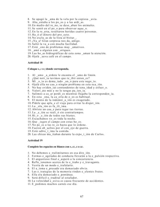 (O SUHGLFDGR
(O SUHGLFDGR HV HO FRQMXQWR GH IUDVHV TXH GLFHQ DOJR GHO VXMHWR  WLHQH FRPR SDODEUD SULQFLSDO R
Q~FOHR DO YHUER 6X HVWUXFWXUD DUJXPHQWDO H[LJH OD SUHVHQFLD GXUDQWH OD FRQVWUXFFLyQ GH RUDFLRQHV
GH GHWHUPLQDGRV FRPSOHPHQWRV (VWRV FRPSOHPHQWRV VRQ ORV OODPDGRV REMHWRV GLUHFWRV  REMHWRV
LQGLUHFWRV SHUR HQ ODV RUDFLRQHV WDPELpQ DSDUHFHQ RWURV WLSRV GH FRPSOHPHQWRV TXH QR
QHFHVDULDPHQWH VRQ H[LJLGRV SRU HO YHUER HVWRV VRQ ORV FRPSOHPHQWRV FLUFXQVWDQFLDOHV (Q
UHVXPHQ HO SUHGLFDGR HVWi FRPSXHVWR SRU HO Q~FOHR  SRU XQ FRQMXQWR GH IUDVHV TXH HVWDEOHFHQ
GLVWLQWDV UHODFLRQHV VLQWiFWLFDV FRQ pO
(O KLMR GH PL YHFLQD@ FRPSUy XQ SDU GH ]DSDWLOODV HQ 3ROYRV $]XOHV@
YHUER FRPSOHPHQWR FRPSOHPHQWR
(UURUHV GH SXQWXDFLyQ /D FRPD HQWUH HO VXMHWR  HO YHUER GH OD RUDFLyQ
$ YHFHV TXLHQHV UHGDFWDQ FRORFDQ XQD FRPD HQWUH HO VXMHWR  HO YHUER GH XQD RUDFLyQ (VWR HV XQ
HUURU $O FRORFDU HVWD FRPD VH LQWHUUXPSH HO RUGHQ UHJXODU GH OD RUDFLyQ (Q RFDVLRQHV VH LQFXUUH
HQ HVWH HUURU GHELGR D XQD LQFRUUHFWD LQWHUSUHWDFLyQ GHO XVR GH ORV VLJQRV GH SXQWXDFLyQ 6H DVXPH
SRU HMHPSOR TXH ODV FRPDV VH FRORFDQ DOOt GRQGH VH GHVHD KDFHU XQD SDXVD TXH OH SHUPLWD
©GHVFDQVDUª DO OHFWRU (VWD LGHD HV HUUDGD D TXH ORV VLJQRV GH SXQWXDFLyQ WLHQHQ FRPR ILQ RUGHQDU
OD LQIRUPDFLyQ GH XQD RUDFLyQ QR SURYHHU GH PRPHQWRV GH GHVFDQVR DO OHFWRU
(MHPSORV GH PDO XVR GH OD FRPD
 (O SHUUR GH 3DROR 0DUtD  3LODU WLHQH UDELD
VXMHWR SUHGLFDGR
 (O FXUD GH OD SDUURTXLD GH QXHVWUR GLVWULWR KDEOy D WRGRV ORV SUHVHQWHV
VXMHWR SUHGLFDGR
 (O JUDQ HVFULWRU 0DULR 9DUJDV /ORVD HQFDEH]D OD OLVWD GH FDQGLGDWRV DO 3UHPLR 1yEHO
VXMHWR SUHGLFDGR
$FWLYLGDG 
RUULMD ORV HUURUHV GH FRPD LQFRUUHFWD HQWUH VXMHWR  SUHGLFDGR TXH VH SUHVHQWDQ HQ HO
VLJXLHQWH SiUUDIR
7DQWR ORV SUREOHPDV HQ OD HGXFDFLyQ SHUXDQD FRPR DOJXQDV SHUFHSFLRQHV VREUH ODV SURIHVLRQHV TXH
HOLJHQ DOJXQRV MyYHQHV VRQ DOJXQRV GH ORV FDXVDQWHV GH ODV SRFDV SRVLELOLGDGHV SDUD HQFRQWUDU XQ
HPSOHR TXH UHVSRQGD D VXV H[SHFWDWLYDV )UHQWH D HOOR HO VHFWRU HGXFDFLyQ QR GHEHUi GHVFXLGDU OD
FDOLGDG GH VX IRUPDFLyQ EiVLFD TXH DVHJXUH HO PtQLPR GH GHVWUH]DV  KDELOLGDGHV SDUD XQ
GHVHQYROYLPLHQWR HQ HO IXWXUR PHUFDGR ODERUDO $VLPLVPR OD LGHQWLILFDFLyQ GH ORV QXHYRV QLFKRV
GH HPSOHR  OD SURSXHVWD GH PHGLGDV TXH GHEHQ DGRSWDUVH SDUD DSURYHFKDUORV VHUi XQD VROXFLyQ D
PHGLDQR SOD]R )LQDOPHQWH ORV MyYHQHV HJUHVDGRV GHEHUiQ FRQVLGHUDU TXH SDUD VHU SURIHVLRQDOHV
FRPSHWLWLYRV HV SUREDEOH TXH GHEDQ HGXFDUVH D OR ODUJR GH WRGD VX YLGD SXHV HO DSUHQGL]DMH
SHUPDQHQWH WDPELpQ SXHGH JDUDQWL]DUOHV OD LQVHUFLyQ HQ HO PHUFDGR ODERUDO
$GDSWDGR GH /RV5HFXUVRV+XPDQRVFRP @
 