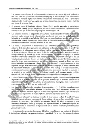 Programación Orientada a Objetos con C++                                                                                             Pág. 6


     Los constructores se llaman de modo automático cada vez que se crea un objeto de la clase (en
     este caso, cada vez que se cree un número complejo) y su misión es que todas las variables
     miembro de cualquier objeto estén siempre correctamente inicializadas. La línea 15 contiene la
     declaración del constructor de copia, que se llama cuando hay que crear un objeto a partir de
     otro objeto de la misma clase.
•    El siguiente grupo de funciones miembro (líneas 17-19) permite dar valor a las variables
     miembro real e imag, que por ser privadas, no son accesibles directamente. Es habitual que el
     nombre de este tipo de funciones empiece por la palabra inglesa set.
•    Las funciones miembro 21-22 permiten acceder a las variables miembro privadas. Este tipo de
     funciones suelen empezar con la palabra inglesa get. En este caso, junto con la declaración de
     la función se ha incluido su definición. Obsérvese que estas funciones acceden a las variables
     miembro real e imag directamente, sin necesidad de pasárselas como argumento. Ésta es una
     característica de todas las funciones miembro de una clase.
•    Las líneas 24-27 contienen la declaración de los 4 operadores aritméticos como operadores
     miembro de la clase. Los operadores son análogos a las funciones sustituyendo el nombre de
     la función por la palabra operator seguida del carácter o caracteres del operador de C++ que
     se desea sobrecargar. Al dar una nueva definición para los operadores suma (+), resta (-),
     multiplicación (*) y división (/) acorde con la aritmética de números complejos, se podrán
     introducir expresiones aritméticas para números complejos enteramente análogas a las de
     variables int, long, float o double. Los cuatro operadores tienen un valor de retorno complejo,
     pero sólo tienen un argumento que es una referencia constante a complejo. Dado que estos
     cuatro operadores son binarios, ¿dónde está el otro operando? La respuesta es que en una
     expresión del tipo a+b, donde tanto a como b son números complejos, el primer operando a es
     un argumento implícito (a cuyas variables miembro real e imag se accede directamente),
     mientras que el segundo operando debe ser pasado como argumento explícito al operador, y
     se accederá a sus variables miembro a través del nombre y el operador punto (.). Esto
     quedará más claro al ver la definición de estos operadores en el fichero complejo.cpp.
•    La línea 29 declara el operador de asignación (=) sobrecargado. En este caso el argumento
     implícito es el miembro izquierdo de la igualdad, mientras que el miembro derecho es el
     argumento implícito. El valor de retorno es una referencia a complejo para poder escribir
     expresiones del tipo a=b=c; que son legales en C++.
•    Las líneas 31 y 32 definen los operadores de comparación (==) y (!=). Estos operadores no se
     han definido como operadores miembro de la clase, sino como operadores friend. Los
     operadores friend no tienen un objeto de la clase como argumento implícito y por ello hay que
     pasarles los dos argumentos de modo explícito. Se verán mejor en el punto 10.9.
•    Finalmente, en la línea 34 se declara el operador de inserción en el flujo de salida (<<), que
     permitirá imprimir números complejos de forma análoga a lo que se hace con doubles o con
     cadenas de caracteres. Es también un operador friend. El primer argumento es una
     referencia al flujo de salida y el segundo una referencia const al complejo a imprimir. El
     valor de retorno es la referencia al flujo de salida con el número complejo ya añadido con el
     formato adecuado.
       A continuación se muestra el contenido del fichero complejo.cpp, que contiene la definición
de las funciones miembro y friend declaradas en complejo.h. No se van a dar unas explicaciones



Copyright © 2004 Paul Bustamante, Iker Aguinaga, Miguel Aybar, Luis Olaizola, Íñigo Lazcano. Todos los derechos reservados. Está prohibida la
reproducción total o parcial con fines comerciales y por cualquier medio del contenido de estas páginas. Sólo esta permitida su impresión y
utilización con fines personales.
 