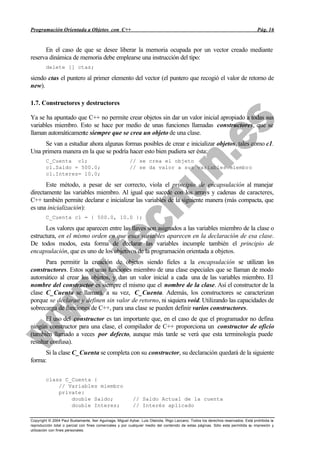 Programación Orientada a Objetos con C++                                                                                           Pág. 16


      En el caso de que se desee liberar la memoria ocupada por un vector creado mediante
reserva dinámica de memoria debe emplearse una instrucción del tipo:
        delete [] ctas;

siendo ctas el puntero al primer elemento del vector (el puntero que recogió el valor de retorno de
new).

1.7. Constructores y destructores

Ya se ha apuntado que C++ no permite crear objetos sin dar un valor inicial apropiado a todas sus
variables miembro. Esto se hace por medio de unas funciones llamadas constructores, que se
llaman automáticamente siempre que se crea un objeto de una clase.
     Se van a estudiar ahora algunas formas posibles de crear e inicializar objetos, tales como c1.
Una primera manera en la que se podría hacer esto bien pudiera ser ésta:
        C_Cuenta c1;                                     // se crea el objeto
        c1.Saldo = 500.0;                                // se da valor a sus variables miembro
        c1.Interes= 10.0;

       Este método, a pesar de ser correcto, viola el principio de encapsulación al manejar
directamente las variables miembro. Al igual que sucede con los arrays y cadenas de caracteres,
C++ también permite declarar e inicializar las variables de la siguiente manera (más compacta, que
es una inicialización):
        C_Cuenta c1 = { 500.0, 10.0 };

      Los valores que aparecen entre las llaves son asignados a las variables miembro de la clase o
estructura, en el mismo orden en que esas variables aparecen en la declaración de esa clase.
De todos modos, esta forma de declarar las variables incumple también el principio de
encapsulación, que es uno de los objetivos de la programación orientada a objetos.
      Para permitir la creación de objetos siendo fieles a la encapsulación se utilizan los
constructores. Estos son unas funciones miembro de una clase especiales que se llaman de modo
automático al crear los objetos, y dan un valor inicial a cada una de las variables miembro. El
nombre del constructor es siempre el mismo que el nombre de la clase. Así el constructor de la
clase C_Cuenta se llamará, a su vez, C_Cuenta. Además, los constructores se caracterizan
porque se declaran y definen sin valor de retorno, ni siquiera void. Utilizando las capacidades de
sobrecarga de funciones de C++, para una clase se pueden definir varios constructores.
       El uso del constructor es tan importante que, en el caso de que el programador no defina
ningún constructor para una clase, el compilador de C++ proporciona un constructor de oficio
(también llamado a veces por defecto, aunque más tarde se verá que esta terminología puede
resultar confusa).
      Si la clase C_Cuenta se completa con su constructor, su declaración quedará de la siguiente
forma:

        class C_Cuenta {
            // Variables miembro
            private:
                double Saldo;                              // Saldo Actual de la cuenta
                double Interes;                            // Interés aplicado

Copyright © 2004 Paul Bustamante, Iker Aguinaga, Miguel Aybar, Luis Olaizola, Íñigo Lazcano. Todos los derechos reservados. Está prohibida la
reproducción total o parcial con fines comerciales y por cualquier medio del contenido de estas páginas. Sólo esta permitida su impresión y
utilización con fines personales.
 