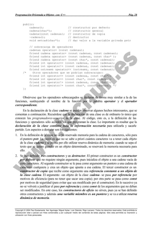 Programación Orientada a Objetos con C++                                                                                           Pág. 28


        public:
            cadena();                                        //   constructor            por defecto
            cadena(char*);                                   //   constructor            general
            cadena(const cadena&);                           //   constructor            de copia
            ~cadena();                                       //   destructor
            void setcad(char*);                              //   dar valor a            la variable privada pstr

                // sobrecarga de operadores
                cadena& operator= (const cadena&);
                friend cadena operator+ (const cadena&, const cadena&);
                friend cadena operator+ (const cadena&, const char* );
                friend cadena operator+ (const char*, const cadena&);
                friend int operator== (const cadena&, const cadena&);
                friend int operator!= (const cadena&, const cadena&);
                friend ostream& operator<< (ostream&, const cadena&);
        /*        Otros operadores que se podrían sobrecargar:
                friend int operator== (const cadena&, const char*);
                friend int operator== (const char*, const cadena&);
                friend int operator!= (const cadena&, const char*);
                friend int operator!= (const char*, const cadena&); */
        };


      Obsérvese que los operadores sobrecargados se declaran de forma muy similar a la de las
funciones, sustituyendo el nombre de la función por la palabra operator y el operador
correspondiente.
      En la declaración de la clase cadena se pueden observar algunos hechos interesantes, que se
comentan a continuación. Recuérdese que la declaración de una clase es de ordinario lo único que
conocen los programadores-usuarios de la clase. Al código, esto es, a la definición de las
funciones y operadores sólo acceden los que programan la clase. Lo importante es resaltar que la
declaración de la clase contiene toda la información necesaria para utilizarla y sacarle
partido. Los aspectos a destacar son los siguientes:
1. En la definición de la clase no se ha reservado memoria para la cadena de caracteres, sólo para
   el puntero pstr. La razón es que no se sabe a priori cuántos caracteres va a tener cada objeto
   de la clase cadena y se piensa por ello utilizar reserva dinámica de memoria: cuando se sepa el
   texto que se quiere guardar en un objeto determinado, se reservará la memoria necesaria para
   ello.
2. Se han definido tres constructores y un destructor. El primer constructor es un constructor
   por defecto que no requiere ningún argumento, pues inicializa el objeto a una cadena vacía de
   cero caracteres. Al segundo constructor se le pasa como argumento un puntero a una cadena de
   caracteres cualquiera y crea un objeto que apunta a esa cadena. El tercer constructor es un
   constructor de copia que recibe como argumento una referencia constante a un objeto de
   la clase cadena. El argumento -un objeto de la clase cadena- se pasa por referencia por
   motivos de eficiencia (para no tener que sacar una copia); por otra parte se pasa como const
   por motivos de seguridad (para evitar que sea modificado por el constructor). En lo sucesivo ya
   no se volverá a justificar el paso por referencia y como const de los argumentos que no deban
   ser modificados. En este caso, los constructores de oficio no sirven, pues ya se han definido
   otros constructores y además una variable miembro es un puntero y se va a utilizar reserva
   dinámica de memoria.


Copyright © 2004 Paul Bustamante, Iker Aguinaga, Miguel Aybar, Luis Olaizola, Íñigo Lazcano. Todos los derechos reservados. Está prohibida la
reproducción total o parcial con fines comerciales y por cualquier medio del contenido de estas páginas. Sólo esta permitida su impresión y
utilización con fines personales.
 