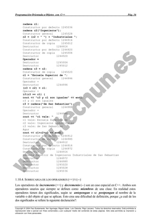 Programación Orientada a Objetos con C++                                                                                           Pág. 36


        cadena c1;
        Constructor por defecto 1245036
        cadena c2("Ingenieros");
        Constructor general      1245028
        c2 = (c2 + " ") + "Industriales ";
        Constructor por defecto 1244916
        Constructor de copia     1245012
        Destructor           1244916
        Constructor por defecto 1244920
        Constructor de copia     1245004
        Destructor           1244920
        Operador =
        Destructor           1245004
        Destructor           1245012
        cadena c3 = c2;
        Constructor de copia     1245020
        c1 = "Escuela Superior de ";
        Constructor general      1244996
        Operador =
        Destructor           1244996
        (c3 = c2) = c1;
        Operador =
        if(c3 == c1) {
        cout << "c3 y c1 son iguales" << endl;
        c3 y c1 son iguales
        c3 = cadena("de San Sebastian");
        Constructor general      1244988
        Operador =
        Destructor           1244988
        cout << "c1 vale: " ...
        c1 vale: Escuela Superior de
        c2 vale: Ingenieros Industriales
        c3 vale: de San Sebastian
        Agur
        cout << c1+c2+c3 << endl;
        Constructor por defecto 1244912
        Constructor de copia     1244980
        Destructor           1244912
        Constructor por defecto 1244916
        Constructor de copia     1244972
        Destructor           1244916
        Escuela Superior de Ingenieros Industriales de San Sebastian
        Destructor           1244972
        Destructor           1244980
        Destructor           1245020
        Destructor           1245028
        Destructor           1245036


1.10.4. SOBRECARGA DE LOS OPERADORES (++) Y (--)
Los operadores de incremento (++) y decremento (--) son un caso especial en C++. Ambos son
operadores unarios que siempre se definen como miembros de una clase. En realidad estos
operadores tienen dos significados, según se antepongan o se postpongan al nombre de la
variable o del objeto al que se aplican. Esto crea una dificultad de definición, porque ¿a cuál de los
dos significados se refiere la siguiente declaración?:

Copyright © 2004 Paul Bustamante, Iker Aguinaga, Miguel Aybar, Luis Olaizola, Íñigo Lazcano. Todos los derechos reservados. Está prohibida la
reproducción total o parcial con fines comerciales y por cualquier medio del contenido de estas páginas. Sólo esta permitida su impresión y
utilización con fines personales.
 