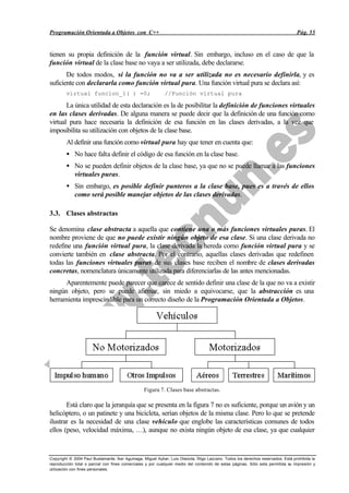 Programación Orientada a Objetos con C++                                                                                           Pág. 55


tienen su propia definición de la función virtual. Sin embargo, incluso en el caso de que la
función virtual de la clase base no vaya a ser utilizada, debe declararse.
       De todos modos, si la función no va a ser utilizada no es necesario definirla, y es
suficiente con declararla como función virtual pura. Una función virtual pura se declara así:
        virtual funcion_1( ) =0;                             //Función virtual pura

       La única utilidad de esta declaración es la de posibilitar la definición de funciones virtuales
en las clases derivadas. De alguna manera se puede decir que la definición de una función como
virtual pura hace necesaria la definición de esa función en las clases derivadas, a la vez que
imposibilita su utilización con objetos de la clase base.
        Al definir una función como virtual pura hay que tener en cuenta que:
        • No hace falta definir el código de esa función en la clase base.
        • No se pueden definir objetos de la clase base, ya que no se puede llamar a las funciones
          virtuales puras.
        • Sin embargo, es posible definir punteros a la clase base, pues es a través de ellos
          como será posible manejar objetos de las clases derivadas.

3.3. Clases abstractas

Se denomina clase abstracta a aquella que contiene una o más funciones virtuales puras. El
nombre proviene de que no puede existir ningún objeto de esa clase. Si una clase derivada no
redefine una función virtual pura, la clase derivada la hereda como función virtual pura y se
convierte también en clase abstracta. Por el contrario, aquellas clases derivadas que redefinen
todas las funciones virtuales puras de sus clases base reciben el nombre de clases derivadas
concretas, nomenclatura únicamente utilizada para diferenciarlas de las antes mencionadas.
      Aparentemente puede parecer que carece de sentido definir una clase de la que no va a existir
ningún objeto, pero se puede afirmar, sin miedo a equivocarse, que la abstracción es una
herramienta imprescindible para un correcto diseño de la Programación Orientada a Objetos.




                                                  Figura 7. Clases base abstractas.

       Está claro que la jerarquía que se presenta en la figura 7 no es suficiente, porque un avión y un
helicóptero, o un patinete y una bicicleta, serían objetos de la misma clase. Pero lo que se pretende
ilustrar es la necesidad de una clase vehículo que englobe las características comunes de todos
ellos (peso, velocidad máxima, …), aunque no exista ningún objeto de esa clase, ya que cualquier



Copyright © 2004 Paul Bustamante, Iker Aguinaga, Miguel Aybar, Luis Olaizola, Íñigo Lazcano. Todos los derechos reservados. Está prohibida la
reproducción total o parcial con fines comerciales y por cualquier medio del contenido de estas páginas. Sólo esta permitida su impresión y
utilización con fines personales.
 