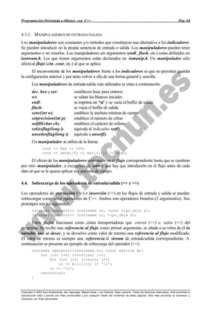 Programación Orientada a Objetos con C++                                                                                           Pág. 60


4.3.1. MANIPULADORES DE ENTRADA /SALIDA
Los manipuladores son constantes y/o métodos que constituyen una alternativa a los indicadores.
Se pueden introducir en la propia sentencia de entrada o salida. Los manipuladores pueden tener
argumentos o no tenerlos. Los manipuladores sin argumentos (endl, flush, etc.) están definidos en
iostream.h. Los que tienen argumentos están declarados en iomanip.h. Un manipulador sólo
afecta al flujo (cin, cout, etc.) al que se aplica.
      El inconveniente de los manipuladores frente a los indicadores es que no permiten guardar
la configuración anterior y por tanto volver a ella de una forma general y sencilla.
        Los manipuladores de entrada/salida más utilizados se citan a continuación:
        dec, hex y oct:                     establecen base para enteros
        ws:                                 se saltan los blancos iniciales
        endl:                               se imprime un ‘n’ y se vacía el buffer de salida
        flush:                              se vacía el buffer de salida
        setw(int w):                        establece la anchura mínima de campo
        setprecision(int p):                establece el número de cifras
        setfill(char ch):                   establece el carácter de relleno
        setiosflag(long i)                  equivale al indicador setf()
        unsetiosflag(long i)                equivale a unsetf()
        Un manipulador se utiliza de la forma:
                 cout << hex << 100;
                 cout << setw(10) << mat[i][j] << endl;

      El efecto de los manipuladores permanece en el flujo correspondiente hasta que se cambian
por otro manipulador, a excepción de setw() que hay que introducirlo en el flujo antes de cada
dato al que se le quiera aplicar esa anchura de campo.

4.4. Sobrecarga de los operadores de entrada/salida (<< y >>)

Los operadores de extracción (>>) e inserción (<<) en los flujos de entrada y salida se pueden
sobrecargar como otros operadores de C++. Ambos son operadores binarios (2 argumentos). Sus
prototipos son los siguientes:
        ostream& operator<< (ostream& co, const tipo_obj& a);
        istream& operator>> (istream& ci, tipo_obj& a);

      Estos flujos funcionan como cintas transportadoras que entran (>>) o salen (<<) del
programa. Se recibe una referencia al flujo como primer argumento, se añade o se retira de él la
variable que se desee, y se devuelve como valor de retorno una referencia al flujo modificado.
El valor de retorno es siempre una referencia al stream de entrada/salida correspondiente. A
continuación se presenta un ejemplo de sobrecarga del operador (<<):
        ostream& operator<<(ostream& co, const matriz& A){
            for (int i=0; i<=nfilas; i++)
                for (int j=0; j<=ncol; j++)
                    co << A.c[i][j] << 't';
                co << 'n';
            return(co);
        }



Copyright © 2004 Paul Bustamante, Iker Aguinaga, Miguel Aybar, Luis Olaizola, Íñigo Lazcano. Todos los derechos reservados. Está prohibida la
reproducción total o parcial con fines comerciales y por cualquier medio del contenido de estas páginas. Sólo esta permitida su impresión y
utilización con fines personales.
 