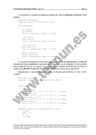 Programación Orientada a Objetos con C++                                                                                           Pág. 67


       A continuación se presenta un programa principal que utiliza la plantilla de función recién
definida:
        #include <iostream.h>
        template <class T> T minimo(T a, T b);

        void main(void)
        {
            int euno=1;
            int edos=5;
            cout << minimo(euno, edos) << endl;

                long luno=1;
                long ldos=5;
                cout << minimo(luno, ldos) << endl;

                char cuno='a';
                char cdos='d';
                cout << minimo(cuno, cdos) << endl;

                double duno=1.8;
                double ddos=1.9;
                cout << minimo(duno, ddos) << endl;
        }

      La ejecución del programa anterior demuestra que el tipo de los argumentos y el valor de
retorno de la función minimo() se particularizan en cada caso a los de la llamada. Es obvio también
que se producirá un error si se pasan como argumentos dos variables de distinto tipo, por lo que el
usuario de la plantilla de función debe ser muy cuidadoso en el paso de los argumentos.
      Seguidamente se presenta un nuevo ejemplo de función para permutar el valor de dos
variables:
        #include <iostream.h>
        template <class S> void permutar(S& a, S& b);


        void main(void)
        {
            int i=2, j=3;
            cout << "i=" << i <<                       " " << "j=" << j << endl;
            permutar(i, j);
            cout << "i=" << i <<                       " " << "j=" << j << endl;
            double x=2.5, y=3.5;
            cout << "x=" << x <<                       " " << "y=" << y << endl;
            permutar(x, y);
            cout << "x=" << x <<                       " " << "y=" << y << endl;
        }

        template <class S> void permutar(S& a, S& b)
        {   S temp;
            temp = a;
            a = b;
            b = temp;
        }



Copyright © 2004 Paul Bustamante, Iker Aguinaga, Miguel Aybar, Luis Olaizola, Íñigo Lazcano. Todos los derechos reservados. Está prohibida la
reproducción total o parcial con fines comerciales y por cualquier medio del contenido de estas páginas. Sólo esta permitida su impresión y
utilización con fines personales.
 