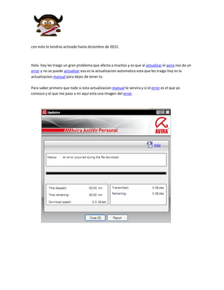 con esto lo tendras activado hasta diciembre de 2012.



Hola hoy les traigo un gran problema que afecta a muchos y es que al actualizar el avira nos da un
error y no se puede actualizar esa es la actualizacion automatica esta que les traigo hoy es la
actualizacion manual para dejes de tener tu

Para saber primero que todo si esta actualizacion manual te servira y si el error es el que yo
conosco y el que me paso a mi aqui esta una imagen del error.
 