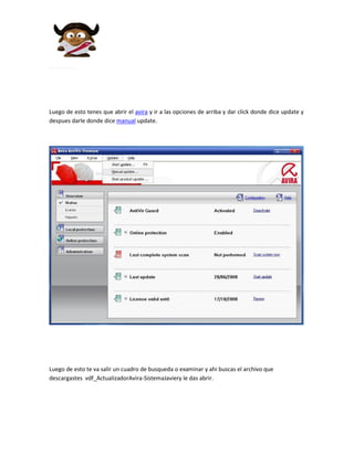 Luego de esto tenes que abrir el avira y ir a las opciones de arriba y dar click donde dice update y
despues darle donde dice manual update.




Luego de esto te va salir un cuadro de busqueda o examinar y ahi buscas el archivo que
descargastes vdf_ActualizadorAvira-SistemaJaviery le das abrir.
 