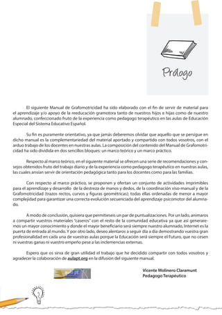 El siguiente Manual de Grafomotricidad ha sido elaborado con el fin de servir de material para
el aprendizaje y/o apoyo de la reeducación gramotora tanto de nuestros hijos e hijas como de nuestro
alumnado, confeccionado fruto de la experiencia como pedagogo terapéutico en las aulas de Educación
Especial del Sistema Educativo Español.
	 Su fin es puramente orientativo, ya que jamás deberemos olvidar que aquello que se persigue en
dicho manual es la complementariedad del material aportado y compartido con todos vosotros, con el
arduo trabajo de los docentes en nuestras aulas. La composición del contenido del Manual de Grafomotri-
cidad ha sido dividida en dos sencillos bloques: un marco teórico y un marco práctico.
	 Respecto al marco teórico, en el siguiente material se ofrecen una serie de recomendaciones y con-
sejos obtenidos fruto del trabajo diario y de la experiencia como pedagogo terapéutico en nuestras aulas,
las cuales ansían servir de orientación pedagógica tanto para los docentes como para las familias.
	 Con respecto al marco práctico, se proponen y ofertan un conjunto de actividades imprimibles
para el aprendizaje y desarrollo de la destreza de manos y dedos, de la coordinación viso-manual y de la
Grafomotricidad (trazos rectos, curvos y figuras geométricas); todas ellas ordenadas de menor a mayor
complejidad para garantizar una correcta evolución secuenciada del aprendizaje psicomotor del alumna-
do.
	 A modo de conclusión, quisiera que permitieseis un par de puntualizaciones. Por un lado, animaros
a compartir vuestros materiales “caseros” con el resto de la comunidad educativa ya que así generare-
mos un mayor conocimiento y donde el mayor beneficiario será siempre nuestro alumnado, Internet es la
puerta de entrada al mundo. Y por otro lado, deseo alentaros a seguir día a día demostrando vuestra gran
profesionalidad en cada una de vuestras aulas porque la Educación será siempre el Futuro, que no cesen
ni vuestras ganas ni vuestro empeño pese a las inclemencias externas.
	 Espero que os sirva de gran utilidad el trabajo que he decidido compartir con todos vosotros y
agradecer la colaboración de aulapt.org en la difusión del siguiente manual.
Vicente Molinero Claramunt
Pedagogo Terapéutico
Prólogo
 