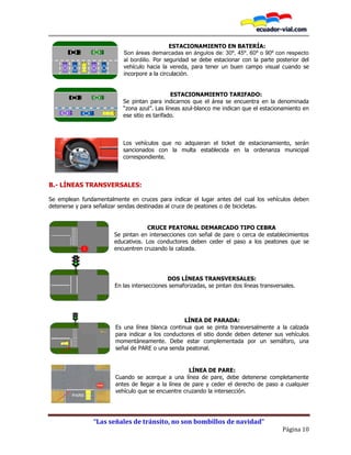 “Las señales de tránsito, no son bombillos de navidad”
Página 10
ESTACIONAMIENTO EN BATERÍA:
Son áreas demarcadas en ángulos de: 30º, 45º, 60º o 90º con respecto
al bordillo. Por seguridad se debe estacionar con la parte posterior del
vehículo hacia la vereda, para tener un buen campo visual cuando se
incorpore a la circulación.
ESTACIONAMIENTO TARIFADO:
Se pintan para indicarnos que el área se encuentra en la denominada
“zona azul”. Las líneas azul-blanco me indican que el estacionamiento en
ese sitio es tarifado.
Los vehículos que no adquieran el ticket de estacionamiento, serán
sancionados con la multa establecida en la ordenanza municipal
correspondiente.
B.- LÍNEAS TRANSVERSALES:
Se emplean fundamentalmente en cruces para indicar el lugar antes del cual los vehículos deben
detenerse y para señalizar sendas destinadas al cruce de peatones o de bicicletas.
CRUCE PEATONAL DEMARCADO TIPO CEBRA
Se pintan en intersecciones con señal de pare o cerca de establecimientos
educativos. Los conductores deben ceder el paso a los peatones que se
encuentren cruzando la calzada.
DOS LÍNEAS TRANSVERSALES:
En las intersecciones semaforizadas, se pintan dos líneas transversales.
LÍNEA DE PARADA:
Es una línea blanca continua que se pinta transversalmente a la calzada
para indicar a los conductores el sitio donde deben detener sus vehículos
momentáneamente. Debe estar complementada por un semáforo, una
señal de PARE o una senda peatonal.
LÍNEA DE PARE:
Cuando se acerque a una línea de pare, debe detenerse completamente
antes de llegar a la línea de pare y ceder el derecho de paso a cualquier
vehículo que se encuentre cruzando la intersección.
 