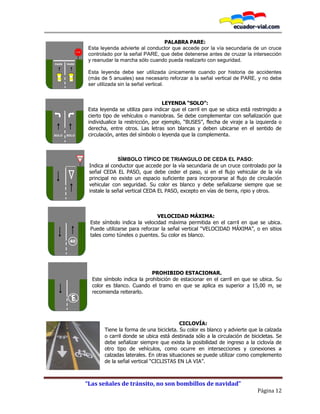 “Las señales de tránsito, no son bombillos de navidad”
Página 12
PALABRA PARE:
Esta leyenda advierte al conductor que accede por la vía secundaria de un cruce
controlado por la señal PARE, que debe detenerse antes de cruzar la intersección
y reanudar la marcha sólo cuando pueda realizarlo con seguridad.
Esta leyenda debe ser utilizada únicamente cuando por historia de accidentes
(más de 5 anuales) sea necesario reforzar a la señal vertical de PARE, y no debe
ser utilizada sin la señal vertical.
LEYENDA “SOLO”:
Esta leyenda se utiliza para indicar que el carril en que se ubica está restringido a
cierto tipo de vehículos o maniobras. Se debe complementar con señalización que
individualice la restricción, por ejemplo, “BUSES”, flecha de viraje a la izquierda o
derecha, entre otros. Las letras son blancas y deben ubicarse en el sentido de
circulación, antes del símbolo o leyenda que la complementa.
SÍMBOLO TÍPICO DE TRIANGULO DE CEDA EL PASO:
Indica al conductor que accede por la vía secundaria de un cruce controlado por la
señal CEDA EL PASO, que debe ceder el paso, si en el flujo vehicular de la vía
principal no existe un espacio suficiente para incorporarse al flujo de circulación
vehicular con seguridad. Su color es blanco y debe señalizarse siempre que se
instale la señal vertical CEDA EL PASO, excepto en vías de tierra, ripio y otros.
VELOCIDAD MÁXIMA:
Este símbolo indica la velocidad máxima permitida en el carril en que se ubica.
Puede utilizarse para reforzar la señal vertical “VELOCIDAD MÁXIMA”, o en sitios
tales como túneles o puentes. Su color es blanco.
PROHIBIDO ESTACIONAR.
Este símbolo indica la prohibición de estacionar en el carril en que se ubica. Su
color es blanco. Cuando el tramo en que se aplica es superior a 15,00 m, se
recomienda reiterarlo.
CICLOVÍA:
Tiene la forma de una bicicleta. Su color es blanco y advierte que la calzada
o carril donde se ubica está destinada sólo a la circulación de bicicletas. Se
debe señalizar siempre que exista la posibilidad de ingreso a la ciclovía de
otro tipo de vehículos, como ocurre en intersecciones y conexiones a
calzadas laterales. En otras situaciones se puede utilizar como complemento
de la señal vertical “CICLISTAS EN LA VIA”.
PARE PARE
SOLO SOLO
A
CEDA EL
PASO
40
 