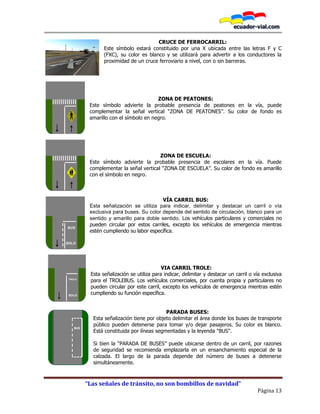 “Las señales de tránsito, no son bombillos de navidad”
Página 13
CRUCE DE FERROCARRIL:
Este símbolo estará constituido por una X ubicada entre las letras F y C
(FXC), su color es blanco y se utilizará para advertir a los conductores la
proximidad de un cruce ferroviario a nivel, con o sin barreras.
ZONA DE PEATONES:
Este símbolo advierte la probable presencia de peatones en la vía, puede
complementar la señal vertical “ZONA DE PEATONES”. Su color de fondo es
amarillo con el símbolo en negro.
ZONA DE ESCUELA:
Este símbolo advierte la probable presencia de escolares en la vía. Puede
complementar la señal vertical “ZONA DE ESCUELA”. Su color de fondo es amarillo
con el símbolo en negro.
VÍA CARRIL BUS:
Esta señalización se utiliza para indicar, delimitar y destacar un carril o vía
exclusiva para buses. Su color depende del sentido de circulación, blanco para un
sentido y amarillo para doble sentido. Los vehículos particulares y comerciales no
pueden circular por estos carriles, excepto los vehículos de emergencia mientras
estén cumpliendo su labor específica.
VIA CARRIL TROLE:
Esta señalización se utiliza para indicar, delimitar y destacar un carril o vía exclusiva
para el TROLEBUS. Los vehículos comerciales, por cuenta propia y particulares no
pueden circular por este carril, excepto los vehículos de emergencia mientras estén
cumpliendo su función específica.
PARADA BUSES:
Esta señalización tiene por objeto delimitar el área donde los buses de transporte
público pueden detenerse para tomar y/o dejar pasajeros. Su color es blanco.
Está constituida por líneas segmentadas y la leyenda "BUS".
Si bien la “PARADA DE BUSES” puede ubicarse dentro de un carril, por razones
de seguridad se recomienda emplazarla en un ensanchamiento especial de la
calzada. El largo de la parada depende del número de buses a detenerse
simultáneamente.
BUS
SOLO
TROLE
SOLO
BUS
 