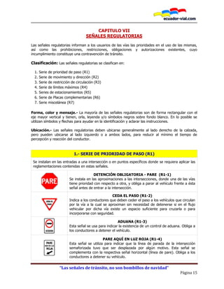 “Las señales de tránsito, no son bombillos de navidad”
Página 15
CAPITULO VII
SEÑALES REGULATORIAS
Las señales regulatorias informan a los usuarios de las vías las prioridades en el uso de las mismas,
así como las prohibiciones, restricciones, obligaciones y autorizaciones existentes, cuyo
incumplimiento constituye una contravención de tránsito.
Clasificación: Las señales regulatorias se clasifican en:
1. Serie de prioridad de paso (R1)
2. Serie de movimiento y dirección (R2)
3. Serie de restricción de circulación (R3)
4. Serie de límites máximos (R4)
5. Series de estacionamientos (R5)
6. Serie de Placas complementarias (R6)
7. Serie miscelánea (R7)
Forma, color y mensaje.- La mayoría de las señales regulatorias son de forma rectangular con el
eje mayor vertical y tienen, orla, leyenda y/o símbolos negros sobre fondo blanco. En lo posible se
utilizan símbolos y flechas para ayudar en la identificación y aclarar las instrucciones.
Ubicación.- Las señales regulatorias deben ubicarse generalmente al lado derecho de la calzada,
pero pueden ubicarse al lado izquierdo o a ambos lados, para reducir al mínimo el tiempo de
percepción y reacción del conductor.
1.- SERIE DE PRIORIDAD DE PASO (R1)
Se instalan en las entradas a una intersección o en puntos específicos donde se requiera aplicar las
reglamentaciones contenidas en estas señales.
DETENCIÓN OBLIGATORIA - PARE (R1-1)
Se instala en las aproximaciones a las intersecciones, donde una de las vías
tiene prioridad con respecto a otra, y obliga a parar al vehículo frente a ésta
señal antes de entrar a la intersección.
CEDA EL PASO (R1-2)
Indica a los conductores que deben ceder el paso a los vehículos que circulan
por la vía a la cual se aproximan sin necesidad de detenerse si en el flujo
vehicular por dicha vía existe un espacio suficiente para cruzarla o para
incorporarse con seguridad.
ADUANA (R1-3)
Esta señal se usa para indicar la existencia de un control de aduana. Obliga a
los conductores a detener el vehículo.
PARE AQUÍ EN LUZ ROJA (R1-4)
Esta señal se utiliza para indicar que la línea de parada de la intersección
semaforizada tuvo que ser desplazada por algún motivo. Esta señal se
complementa con la respectiva señal horizontal (línea de pare). Obliga a los
conductores a detener su vehículo.
 