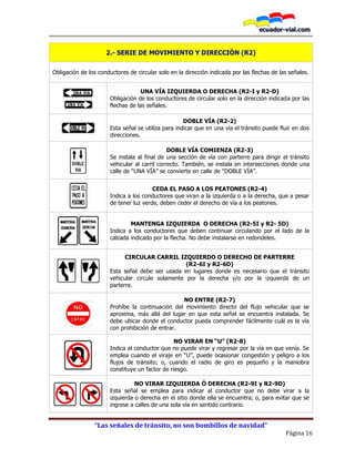 “Las señales de tránsito, no son bombillos de navidad”
Página 16
2.- SERIE DE MOVIMIENTO Y DIRECCIÓN (R2)
Obligación de los conductores de circular solo en la dirección indicada por las flechas de las señales.
UNA VÍA IZQUIERDA O DERECHA (R2-I y R2-D)
Obligación de los conductores de circular solo en la dirección indicada por las
flechas de las señales.
DOBLE VÍA (R2-2)
Esta señal se utiliza para indicar que en una vía el tránsito puede fluir en dos
direcciones.
DOBLE VÍA COMIENZA (R2-3)
Se instala al final de una sección de vía con parterre para dirigir el tránsito
vehicular al carril correcto. También, se instala en intersecciones donde una
calle de “UNA VÍA” se convierte en calle de “DOBLE VÍA”.
CEDA EL PASO A LOS PEATONES (R2-4)
Indica a los conductores que viran a la izquierda o a la derecha, que a pesar
de tener luz verde, deben ceder el derecho de vía a los peatones.
MANTENGA IZQUIERDA O DERECHA (R2-5I y R2- 5D)
Indica a los conductores que deben continuar circulando por el lado de la
calzada indicado por la flecha. No debe instalarse en redondeles.
CIRCULAR CARRIL IZQUIERDO O DERECHO DE PARTERRE
(R2-6I y R2-6D)
Esta señal debe ser usada en lugares donde es necesario que el tránsito
vehicular circule solamente por la derecha y/o por la izquierda de un
parterre.
NO ENTRE (R2-7)
Prohíbe la continuación del movimiento directo del flujo vehicular que se
aproxima, más allá del lugar en que esta señal se encuentra instalada. Se
debe ubicar donde el conductor pueda comprender fácilmente cuál es la vía
con prohibición de entrar.
NO VIRAR EN “U” (R2-8)
Indica al conductor que no puede virar y regresar por la vía en que venía. Se
emplea cuando el viraje en “U”, puede ocasionar congestión y peligro a los
flujos de tránsito; o, cuando el radio de giro es pequeño y la maniobra
constituye un factor de riesgo.
NO VIRAR IZQUIERDA Ó DERECHA (R2-9I y R2-9D)
Esta señal se emplea para indicar al conductor que no debe virar a la
izquierda o derecha en el sitio donde ella se encuentra; o, para evitar que se
ingrese a calles de una sola vía en sentido contrario.
 