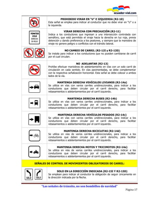 “Las señales de tránsito, no son bombillos de navidad”
Página 17
PROHIBIDO VIRAR EN “U” E IZQUIERDA (R2-10)
Esta señal se emplea para indicar al conductor que no debe virar en “U” o a
la izquierda.
VIRAR DERECHA CON PRECAUCIÓN (R2-11)
Indica a los conductores que ingresan a una intersección controlada con
semáforo, que está permitido el viraje hacia la derecha en luz roja, previa
detención y dando preferencia a los peatones, y siempre que la maniobra de
viraje no genere peligro o conflictos con el tránsito lateral.
NO CAMBIO DE CARRIL (R2-12I y R2-12D)
Se instala para indicar a los conductores que no pueden cambiarse de carril
por el cual circulan.
NO ADELANTAR (R2-13)
Prohíbe efectuar maniobras de adelantamiento en vías con un solo carril de
circulación en cada sentido. En vías pavimentadas, se debe complementar
con la respectiva señalización horizontal. Esta señal se debe colocar a ambos
lados de la vía.
MANTENGA DERECHA VEHÍCULOS LIVIANOS (R2-14a)
Se utiliza en vías con varios carriles unidireccionales, para indicar a los
conductores que deben circular por el carril derecho, para facilitar
rebasamientos o adelantamientos por el carril izquierdo.
MANTENGA DERECHA BUSES (R2-14b)
Se utiliza en vías con varios carriles unidireccionales, para indicar a los
conductores que deben circular por el carril derecho, para facilitar
rebasamientos o adelantamientos por el carril izquierdo.
MANTENGA DERECHA VEHÍCULOS PESADOS (R2-14c)
Se utiliza en vías con varios carriles unidireccionales, para indicar a los
conductores que deben circular por el carril derecho, para facilitar
rebasamientos o adelantamientos por el carril izquierdo.
MANTENGA DERECHA BICICLETAS (R2-14d)
Se utiliza en vías de varios carriles unidireccionales, para indicar a los
conductores que deben circular por el carril derecho, para facilitar
rebasamientos o adelantamientos por el carril izquierdo.
MANTENGA DERECHA MOTOS Y TRICIMOTOS (R2-14e)
Se utiliza en vías de varios carriles unidireccionales, para indicar a los
conductores que deben circular por el carril derecho, para facilitar
rebasamientos o adelantamientos por el carril izquierdo.
SEÑALES DE CONTROL DE MOVIMIENTOS OBLIGATORIOS DE CARRIL:
SOLO EN LA DIRECCIÓN INDICADA (R2-15I Y R2-15D)
Se emplean para indicar al conductor la obligación de seguir únicamente en
la dirección indicada por la flecha.
 