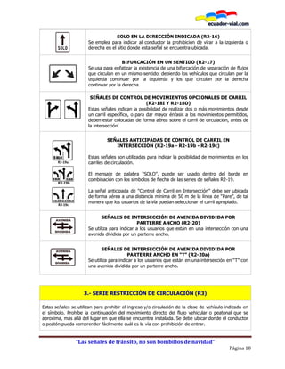 “Las señales de tránsito, no son bombillos de navidad”
Página 18
SOLO EN LA DIRECCIÓN INDICADA (R2-16)
Se emplea para indicar al conductor la prohibición de virar a la izquierda o
derecha en el sitio donde esta señal se encuentra ubicada.
BIFURCACIÓN EN UN SENTIDO (R2-17)
Se usa para enfatizar la existencia de una bifurcación de separación de flujos
que circulan en un mismo sentido, debiendo los vehículos que circulan por la
izquierda continuar por la izquierda y los que circulan por la derecha
continuar por la derecha.
SEÑALES DE CONTROL DE MOVIMIENTOS OPCIONALES DE CARRIL
(R2-18I Y R2-18D)
Estas señales indican la posibilidad de realizar dos o más movimientos desde
un carril específico, o para dar mayor énfasis a los movimientos permitidos,
deben estar colocadas de forma aérea sobre el carril de circulación, antes de
la intersección.
R2-19a
R2-19b
R2-19c
SEÑALES ANTICIPADAS DE CONTROL DE CARRIL EN
INTERSECCIÓN (R2-19a - R2-19b - R2-19c)
Estas señales son utilizadas para indicar la posibilidad de movimientos en los
carriles de circulación.
El mensaje de palabra “SOLO”, puede ser usado dentro del borde en
combinación con los símbolos de flecha de las series de señales R2-19.
La señal anticipada de “Control de Carril en Intersección” debe ser ubicada
de forma aérea a una distancia mínima de 50 m de la línea de “Pare”, de tal
manera que los usuarios de la vía puedan seleccionar el carril apropiado.
SEÑALES DE INTERSECCIÓN DE AVENIDA DIVIDIDA POR
PARTERRE ANCHO (R2-20)
Se utiliza para indicar a los usuarios que están en una intersección con una
avenida dividida por un parterre ancho.
SEÑALES DE INTERSECCIÓN DE AVENIDA DIVIDIDA POR
PARTERRE ANCHO EN “T” (R2-20a)
Se utiliza para indicar a los usuarios que están en una intersección en “T” con
una avenida dividida por un parterre ancho.
3.- SERIE RESTRICCIÓN DE CIRCULACIÓN (R3)
Estas señales se utilizan para prohibir el ingreso y/o circulación de la clase de vehículo indicado en
el símbolo. Prohíbe la continuación del movimiento directo del flujo vehicular o peatonal que se
aproxima, más allá del lugar en que ella se encuentra instalada. Se debe ubicar donde el conductor
o peatón pueda comprender fácilmente cuál es la vía con prohibición de entrar.
 