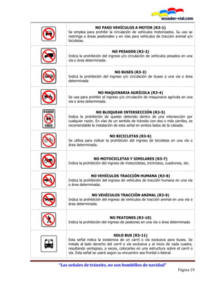 “Las señales de tránsito, no son bombillos de navidad”
Página 19
NO PASO VEHÍCULOS A MOTOR (R3-1)
Se emplea para prohibir la circulación de vehículos motorizados. Su uso se
restringe a áreas peatonales y en vías para vehículos de tracción animal y/o
bicicletas.
NO PESADOS (R3-2)
Indica la prohibición del ingreso y/o circulación de vehículos pesados en una
vía o área determinada.
NO BUSES (R3-3)
Indica la prohibición del ingreso y/o circulación de buses a una vía o área
determinada
NO MAQUINARIA AGRÍCOLA (R3-4)
Se usa para prohibir el ingreso y/o circulación de maquinaria agrícola en una
vía o área determinada.
NO BLOQUEAR INTERSECCIÓN (R3-5)
Indica la prohibición de quedar detenido dentro de una intersección por
cualquier razón. En vías de un sentido de tránsito con dos o más carriles, es
recomendable la instalación de esta señal en ambos lados de la calzada.
NO BICICLETAS (R3-6)
Se utiliza para indicar la prohibición del ingreso de bicicletas en una vía o
área determinada.
NO MOTOCICLETAS Y SIMILARES (R3-7)
Indica la prohibición del ingreso de motocicletas, tricimotos, cuadrones, etc.
NO VEHÍCULOS TRACCIÓN HUMANA (R3-8)
Indica la prohibición del ingreso de vehículos de tracción humana en una vía
o área determinada.
NO VEHÍCULOS TRACCIÓN ANIMAL (R3-9)
Indica la prohibición del ingreso de vehículos de tracción animal en una vía o
área determinada.
NO PEATONES (R3-10)
Indica la prohibición del ingreso de peatones en una vía o área determinada
SOLO BUS (R3-11)
Esta señal indica la existencia de un carril o vía exclusiva para buses. Se
instala al lado derecho del carril o vía exclusiva y al inicio de cada cuadra,
resultando ventajoso, a veces, colocarlas en una estructura sobre el carril o
vía. Esta señal se usará según su encuentro sea frontal o lateral.
 