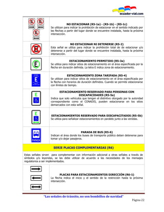 “Las señales de tránsito, no son bombillos de navidad”
Página 22
NO ESTACIONAR (R5-1a) - (R5-1b) - (R5-1c)
Se utilizan para indicar la prohibición de estacionar en el sentido indicado por
las flechas a partir del lugar donde se encuentre instalada, hasta la próxima
intersección.
NO ESTACIONAR NI DETENERSE (R5-2)
Esta señal se utiliza para indicar la prohibición total de de estacionar y/o
detenerse a partir del lugar donde se encuentre instalada, hasta la próxima
intersección.
ESTACIONAMIENTO PERMITIDO (R5-3a)
Se utiliza para indicar sitios de estacionamiento en el área especificada por la
flecha sin duración definida. La letra E indica zona de estacionamiento.
ESTACIONAMIENTO ZONA TARIFADA (R5-4)
Se utilizan para indicar sitios de estacionamiento en el área especificada por
la flecha con horarios de duración definidos. Cuando se permite estacionarse
con límites de tiempo.
ESTACIONAMIENTO RESERVADO PARA PERSONAS CON
DISCAPACIDADES (R5-5a)
Indica que solo vehículos que tengan el distintivo otorgado por la autoridad
correspondiente como el CONADIS, pueden estacionarse en los sitios
demarcados con esta señal.
ESTACIONAMIENTOS RESERVADO PARA DISCAPACITADOS (R5-5b)
Se utiliza para señalizar estacionamientos en paralelo junto a las veredas.
PARADA DE BUS (R5-6)
Indican el área donde los buses de transporte público deben detenerse para
tomar y/o dejar pasajeros.
SERIE PLACAS COMPLEMENTARIAS (R6)
Estas señales sirven para complementar con información adicional a otras señales a través de
símbolos y/o leyendas, se las debe utilizar de acuerdo a las necesidades de los mensajes
regulatorios a ser implementados.
R6-1a
R6-1b
R6-1c
PLACAS PARA ESTACIONAMIENTOS DIRECCIÓN (R6-1)
La flecha indica el inicio y el sentido de la restricción hasta la próxima
intersección.
 