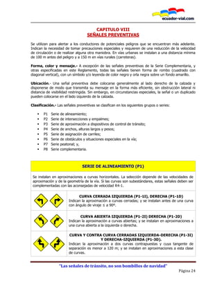 “Las señales de tránsito, no son bombillos de navidad”
Página 24
CAPITULO VIII
SEÑALES PREVENTIVAS
Se utilizan para alertar a los conductores de potenciales peligros que se encuentran más adelante.
Indican la necesidad de tomar precauciones especiales y requieren de una reducción de la velocidad
de circulación o de realizar alguna otra maniobra. En vías urbanas se instalan a una distancia mínima
de 100 m antes del peligro y a 150 m en vías rurales (carreteras).
Forma, color y mensaje.- A excepción de las señales preventivas de la Serie Complementaria, y
otras especificadas en este Reglamento, todas las señales tienen forma de rombo (cuadrado con
diagonal vertical), con un símbolo y/o leyenda de color negro y orla negra sobre un fondo amarillo.
Ubicación.- Una señal preventiva debe colocarse generalmente al lado derecho de la calzada y
disponerse de modo que transmita su mensaje en la forma más eficiente, sin obstrucción lateral ni
distancia de visibilidad restringida. Sin embargo, en circunstancias especiales, la señal o un duplicado
pueden colocarse en el lado izquierdo de la calzada.
Clasificación.- Las señales preventivas se clasifican en los siguientes grupos o series:
 P1 Serie de alineamiento;
 P2 Serie de intersecciones y empalmes;
 P3 Serie de aproximación a dispositivos de control de tránsito;
 P4 Serie de anchos, alturas largos y pesos;
 P5 Serie de asignación de carriles;
 P6 Serie de obstáculos y situaciones especiales en la vía;
 P7 Serie peatonal; y,
 P8 Serie complementaria.
SERIE DE ALINEAMIENTO (P1)
Se instalan en aproximaciones a curvas horizontales. La selección depende de las velocidades de
aproximación y de la geometría de la vía. Si las curvas son subestándares, estas señales deben ser
complementadas con las aconsejadas de velocidad R4-1.
P1-1I P1-1D
CURVA CERRADA IZQUIERDA (P1-1I), DERECHA (P1-1D)
Indican la aproximación a curvas cerradas; y se instalan antes de una curva
con ángulo de viraje ≤ a 90º.
P1-2I P1-2D
CURVA ABIERTA IZQUIERDA (P1-2I) DERECHA (P1-2D)
Indican la aproximación a curvas abiertas; y se instalan en aproximaciones a
una curva abierta a la izquierda o derecha.
P1-3I P1-3D
CURVA Y CONTRA CURVA CERRADAS IZQUIERDA-DERECHA (P1-3I)
Y DERECHA-IZQUIERDA (P1-3D).
Indican la aproximación a dos curvas contrapuestas y cuya tangente de
separación es menor a 120 m; y se instalan en aproximaciones a esta clase
de curvas.
 