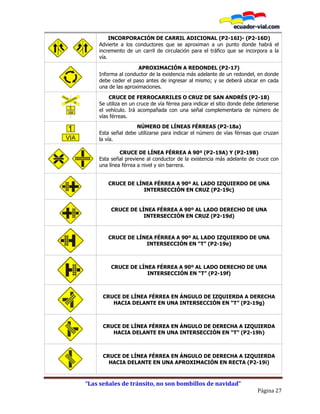 “Las señales de tránsito, no son bombillos de navidad”
Página 27
P2-16I P2-16D
INCORPORACIÓN DE CARRIL ADICIONAL (P2-16I)- (P2-16D)
Advierte a los conductores que se aproximan a un punto donde habrá el
incremento de un carril de circulación para el tráfico que se incorpora a la
vía.
APROXIMACIÓN A REDONDEL (P2-17)
Informa al conductor de la existencia más adelante de un redondel, en donde
debe ceder el paso antes de ingresar al mismo; y se deberá ubicar en cada
una de las aproximaciones.
CRUCE DE FERROCARRILES O CRUZ DE SAN ANDRÉS (P2-18)
Se utiliza en un cruce de vía férrea para indicar el sitio donde debe detenerse
el vehículo. Irá acompañada con una señal complementaria de número de
vías férreas.
NÚMERO DE LÍNEAS FÉRREAS (P2-18a)
Esta señal debe utilizarse para indicar el número de vías férreas que cruzan
la vía.
P2-19a P2-19b
CRUCE DE LÍNEA FÉRREA A 90º (P2-19A) Y (P2-19B)
Esta señal previene al conductor de la existencia más adelante de cruce con
una línea férrea a nivel y sin barrera.
CRUCE DE LÍNEA FÉRREA A 90º AL LADO IZQUIERDO DE UNA
INTERSECCIÓN EN CRUZ (P2-19c)
CRUCE DE LÍNEA FÉRREA A 90º AL LADO DERECHO DE UNA
INTERSECCIÓN EN CRUZ (P2-19d)
CRUCE DE LÍNEA FÉRREA A 90º AL LADO IZQUIERDO DE UNA
INTERSECCIÓN EN “T” (P2-19e)
CRUCE DE LÍNEA FÉRREA A 90º AL LADO DERECHO DE UNA
INTERSECCIÓN EN “T” (P2-19f)
CRUCE DE LÍNEA FÉRREA EN ÁNGULO DE IZQUIERDA A DERECHA
HACIA DELANTE EN UNA INTERSECCIÓN EN “T” (P2-19g)
CRUCE DE LÍNEA FÉRREA EN ÁNGULO DE DERECHA A IZQUIERDA
HACIA DELANTE EN UNA INTERSECCIÓN EN “T” (P2-19h)
CRUCE DE LÍNEA FÉRREA EN ÁNGULO DE DERECHA A IZQUIERDA
HACIA DELANTE EN UNA APROXIMACIÓN EN RECTA (P2-19i)
 
