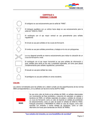 “Las señales de tránsito, no son bombillos de navidad”
Página 3
CAPITULO 1
FORMAS Y COLOR
El octógono se usa exclusivamente para la señal de “PARE”.
El triángulo equilátero con un vértice hacia abajo se usa exclusivamente para la
señal de “CEDA EL PASO”.
El rectángulo con el eje mayor vertical se usa generalmente para señales
regulatorias
El círculo se usa para señales en los cruces de ferrocarril.
El rombo se usa para señales preventivas y trabajos en la vía con pictogramas.
La cruz diagonal amarilla se reserva exclusivamente para indicar la ubicación de un
cruce de ferrocarril a nivel.
El rectángulo con el eje mayor horizontal se usa para señales de información y
guía; señales para obras en las vías y propósitos especiales, así como para placas
complementarias para señales regulatorias y preventivas
El escudo se usa para señalar las rutas.
El pentágono se usa para señales en zonas escolares.
COLOR:
Los colores normalizados para las señales son y deben cumplir con las especificaciones de las normas
INEN correspondientes o, en su defecto con las de la norma ASTM D 4956:
ROJO
Se usa como color de fondo en las señales de PARE, en señales relacionadas
con movimientos de flujo prohibidos y reducción de velocidad; en paletas y
banderas de PARE; en señales especiales de peligro y señales de entrada a
un cruce de ferrocarril; como un color de leyenda en señales de prohibición
de estacionamiento; como un color de borde en señales de CEDA EL PASO;
triángulo preventivo y PROHIBIDO EL PASO en caso de riesgos; como color
asociado con símbolos o ciertas señales de regulación; como un color
alternativo de fondo para banderolas de CRUCE DE NIÑOS.
 