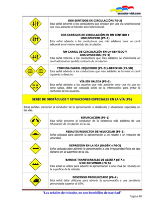 “Las señales de tránsito, no son bombillos de navidad”
Página 30
DOS SENTIDOS DE CIRCULACIÓN (P5-2)
Esta señal advierte a los conductores que circulan por una vía unidireccional
que más adelante el tránsito será bidireccional.
DOS CARRILES DE CIRCULACIÓN EN UN SENTIDO Y
UNO OPUESTO (P5-3)
Esta señal advierte a los conductores que más adelante tiene un carril
adicional en el mismo sentido de circulación.
UN CARRIL DE CIRCULACIÓN EN UN SENTIDO Y
DOS OPUESTOS (P5-4)
Esta señal informa a los conductores que más adelante se incrementa un
carril adicional en sentido contrario de circulación.
P5-5I P5-5D
TERMINA CARRIL IZQUIERDO (P5-5I)-DERECHO (P5-5D)
Esta señal advierte a los conductores que más adelante se termina el carril
izquierdo o derecho.
VÍA SIN SALIDA (P5-6)
Esta señal advierte a los usuarios que más adelante tiene una vía que no
tiene salida, debe ser colocada antes de la intersección, para evitar la
confusión de los usuarios.
SERIE DE OBSTÁCULOS Y SITUACIONES ESPECIALES EN LA VÍA (P6)
Estas señales previenen al conductor de la aproximación a obstáculos y situaciones especiales en
las vías.
BIFURCACIÓN (P6-1)
Esta señal previene al conductor de la existencia más adelante de una
bifurcación de circulación en la vía.
RESALTO/REDUCTOR DE VELOCIDAD (P6-2)
Señal utilizada para advertir la aproximación a un resalto o un reductor de
velocidad.
DEPRESIÓN EN LA VÍA (BADÉN) (P6-3)
Señal utilizada para advertir la aproximación a una irregularidad física de tipo
cóncavo en la superficie de la vía.
BANDAS TRANSVERSALES DE ALERTA (BTA);
O DE RETUMBOS (P6-5)
Esta señal se utiliza para advertir la aproximación a una zona de retumbo en
la superficie de la calzada.
DESCENSO PRONUNCIADO (P6-4)
Esta señal debe utilizarse para advertir la aproximación a una pendiente
pronunciada superior al 10%.
 